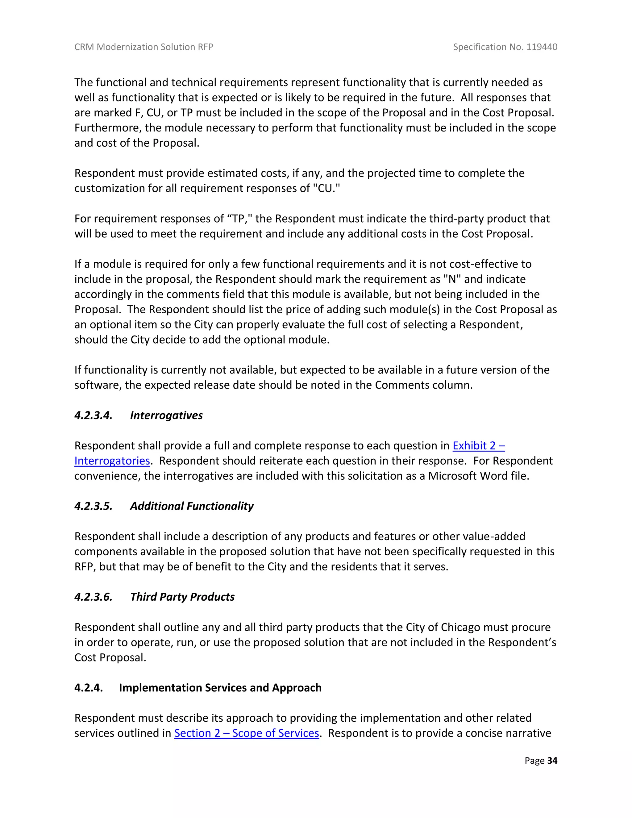 CRM Modernization Solution RFP Specification No. 119440
Page 34
The functional and technical requirements represent functionality that is currently needed as
well as functionality that is expected or is likely to be required in the future. All responses that
are marked F, CU, or TP must be included in the scope of the Proposal and in the Cost Proposal.
Furthermore, the module necessary to perform that functionality must be included in the scope
and cost of the Proposal.
Respondent must provide estimated costs, if any, and the projected time to complete the
customization for all requirement responses of "CU."
For requirement responses of “TP," the Respondent must indicate the third-party product that
will be used to meet the requirement and include any additional costs in the Cost Proposal.
If a module is required for only a few functional requirements and it is not cost-effective to
include in the proposal, the Respondent should mark the requirement as "N" and indicate
accordingly in the comments field that this module is available, but not being included in the
Proposal. The Respondent should list the price of adding such module(s) in the Cost Proposal as
an optional item so the City can properly evaluate the full cost of selecting a Respondent,
should the City decide to add the optional module.
If functionality is currently not available, but expected to be available in a future version of the
software, the expected release date should be noted in the Comments column.
4.2.3.4. Interrogatives
Respondent shall provide a full and complete response to each question in Exhibit 2 –
Interrogatories. Respondent should reiterate each question in their response. For Respondent
convenience, the interrogatives are included with this solicitation as a Microsoft Word file.
4.2.3.5. Additional Functionality
Respondent shall include a description of any products and features or other value-added
components available in the proposed solution that have not been specifically requested in this
RFP, but that may be of benefit to the City and the residents that it serves.
4.2.3.6. Third Party Products
Respondent shall outline any and all third party products that the City of Chicago must procure
in order to operate, run, or use the proposed solution that are not included in the Respondent’s
Cost Proposal.
4.2.4. Implementation Services and Approach
Respondent must describe its approach to providing the implementation and other related
services outlined in Section 2 – Scope of Services. Respondent is to provide a concise narrative
 