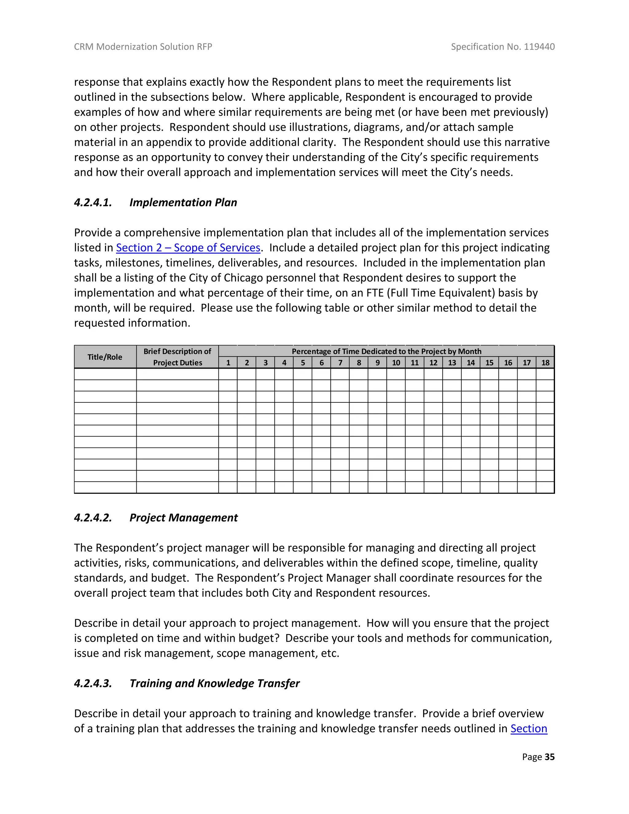 CRM Modernization Solution RFP Specification No. 119440
Page 35
response that explains exactly how the Respondent plans to meet the requirements list
outlined in the subsections below. Where applicable, Respondent is encouraged to provide
examples of how and where similar requirements are being met (or have been met previously)
on other projects. Respondent should use illustrations, diagrams, and/or attach sample
material in an appendix to provide additional clarity. The Respondent should use this narrative
response as an opportunity to convey their understanding of the City’s specific requirements
and how their overall approach and implementation services will meet the City’s needs.
4.2.4.1. Implementation Plan
Provide a comprehensive implementation plan that includes all of the implementation services
listed in Section 2 – Scope of Services. Include a detailed project plan for this project indicating
tasks, milestones, timelines, deliverables, and resources. Included in the implementation plan
shall be a listing of the City of Chicago personnel that Respondent desires to support the
implementation and what percentage of their time, on an FTE (Full Time Equivalent) basis by
month, will be required. Please use the following table or other similar method to detail the
requested information.
4.2.4.2. Project Management
The Respondent’s project manager will be responsible for managing and directing all project
activities, risks, communications, and deliverables within the defined scope, timeline, quality
standards, and budget. The Respondent’s Project Manager shall coordinate resources for the
overall project team that includes both City and Respondent resources.
Describe in detail your approach to project management. How will you ensure that the project
is completed on time and within budget? Describe your tools and methods for communication,
issue and risk management, scope management, etc.
4.2.4.3. Training and Knowledge Transfer
Describe in detail your approach to training and knowledge transfer. Provide a brief overview
of a training plan that addresses the training and knowledge transfer needs outlined in Section
1 2 3 4 5 6 7 8 9 10 11 12 13 14 15 16 17 18
Title/Role
Brief Description of
Project Duties
Percentage of Time Dedicated to the Project by Month
 