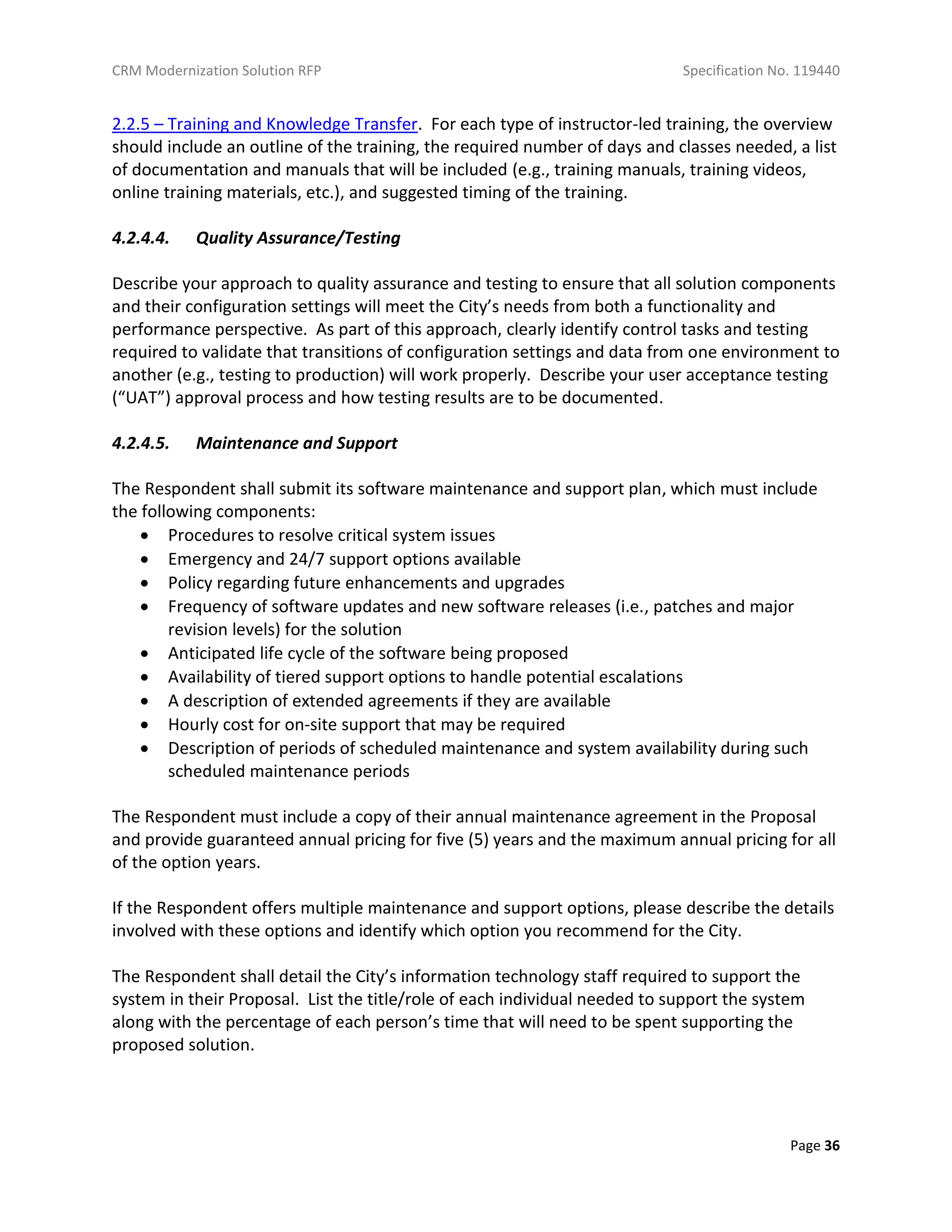 CRM Modernization Solution RFP Specification No. 119440
Page 36
2.2.5 – Training and Knowledge Transfer. For each type of instructor-led training, the overview
should include an outline of the training, the required number of days and classes needed, a list
of documentation and manuals that will be included (e.g., training manuals, training videos,
online training materials, etc.), and suggested timing of the training.
4.2.4.4. Quality Assurance/Testing
Describe your approach to quality assurance and testing to ensure that all solution components
and their configuration settings will meet the City’s needs from both a functionality and
performance perspective. As part of this approach, clearly identify control tasks and testing
required to validate that transitions of configuration settings and data from one environment to
another (e.g., testing to production) will work properly. Describe your user acceptance testing
(“UAT”) approval process and how testing results are to be documented.
4.2.4.5. Maintenance and Support
The Respondent shall submit its software maintenance and support plan, which must include
the following components:
 Procedures to resolve critical system issues
 Emergency and 24/7 support options available
 Policy regarding future enhancements and upgrades
 Frequency of software updates and new software releases (i.e., patches and major
revision levels) for the solution
 Anticipated life cycle of the software being proposed
 Availability of tiered support options to handle potential escalations
 A description of extended agreements if they are available
 Hourly cost for on-site support that may be required
 Description of periods of scheduled maintenance and system availability during such
scheduled maintenance periods
The Respondent must include a copy of their annual maintenance agreement in the Proposal
and provide guaranteed annual pricing for five (5) years and the maximum annual pricing for all
of the option years.
If the Respondent offers multiple maintenance and support options, please describe the details
involved with these options and identify which option you recommend for the City.
The Respondent shall detail the City’s information technology staff required to support the
system in their Proposal. List the title/role of each individual needed to support the system
along with the percentage of each person’s time that will need to be spent supporting the
proposed solution.
 
