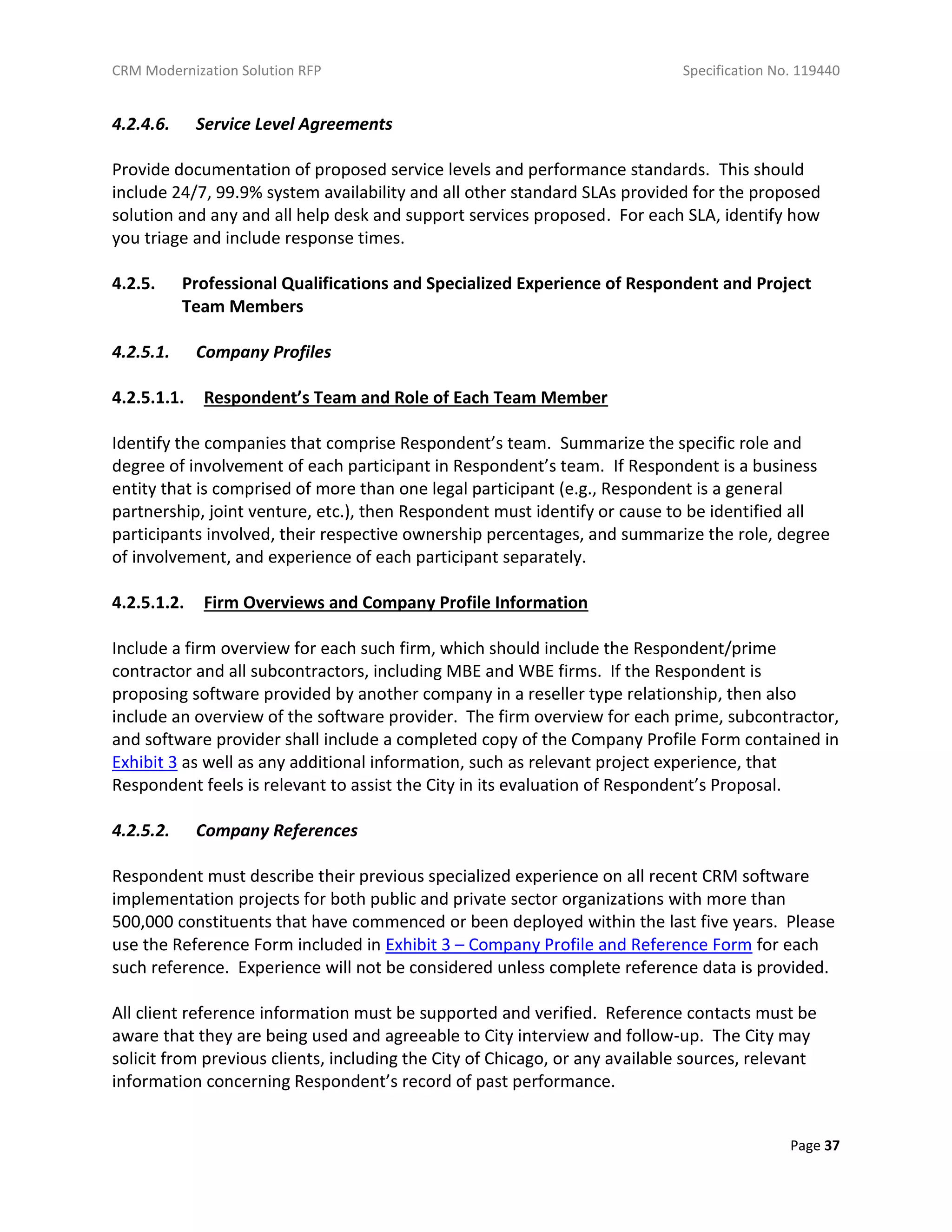 CRM Modernization Solution RFP Specification No. 119440
Page 37
4.2.4.6. Service Level Agreements
Provide documentation of proposed service levels and performance standards. This should
include 24/7, 99.9% system availability and all other standard SLAs provided for the proposed
solution and any and all help desk and support services proposed. For each SLA, identify how
you triage and include response times.
4.2.5. Professional Qualifications and Specialized Experience of Respondent and Project
Team Members
4.2.5.1. Company Profiles
4.2.5.1.1. Respondent’s Team and Role of Each Team Member
Identify the companies that comprise Respondent’s team. Summarize the specific role and
degree of involvement of each participant in Respondent’s team. If Respondent is a business
entity that is comprised of more than one legal participant (e.g., Respondent is a general
partnership, joint venture, etc.), then Respondent must identify or cause to be identified all
participants involved, their respective ownership percentages, and summarize the role, degree
of involvement, and experience of each participant separately.
4.2.5.1.2. Firm Overviews and Company Profile Information
Include a firm overview for each such firm, which should include the Respondent/prime
contractor and all subcontractors, including MBE and WBE firms. If the Respondent is
proposing software provided by another company in a reseller type relationship, then also
include an overview of the software provider. The firm overview for each prime, subcontractor,
and software provider shall include a completed copy of the Company Profile Form contained in
Exhibit 3 as well as any additional information, such as relevant project experience, that
Respondent feels is relevant to assist the City in its evaluation of Respondent’s Proposal.
4.2.5.2. Company References
Respondent must describe their previous specialized experience on all recent CRM software
implementation projects for both public and private sector organizations with more than
500,000 constituents that have commenced or been deployed within the last five years. Please
use the Reference Form included in Exhibit 3 – Company Profile and Reference Form for each
such reference. Experience will not be considered unless complete reference data is provided.
All client reference information must be supported and verified. Reference contacts must be
aware that they are being used and agreeable to City interview and follow-up. The City may
solicit from previous clients, including the City of Chicago, or any available sources, relevant
information concerning Respondent’s record of past performance.
 