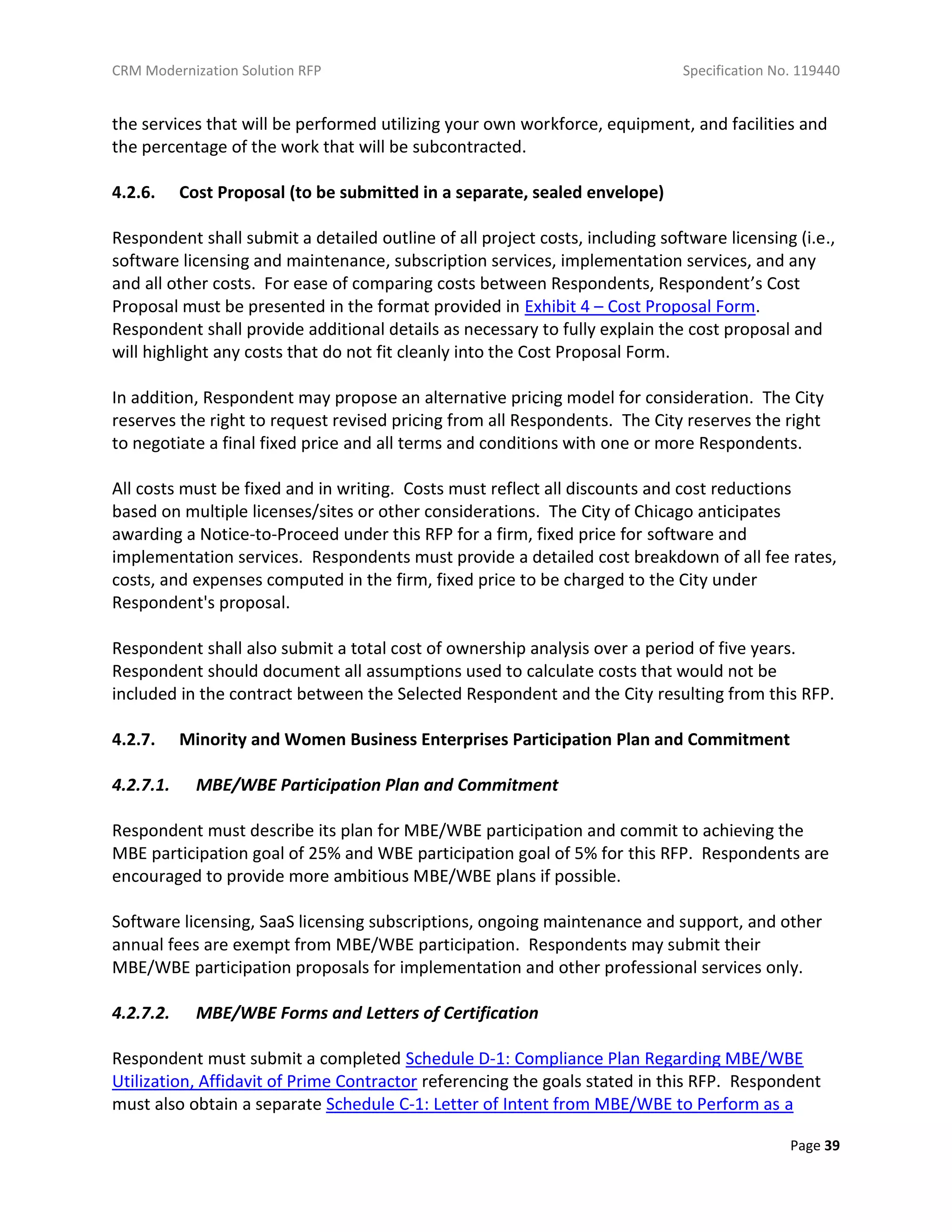 CRM Modernization Solution RFP Specification No. 119440
Page 39
the services that will be performed utilizing your own workforce, equipment, and facilities and
the percentage of the work that will be subcontracted.
4.2.6. Cost Proposal (to be submitted in a separate, sealed envelope)
Respondent shall submit a detailed outline of all project costs, including software licensing (i.e.,
software licensing and maintenance, subscription services, implementation services, and any
and all other costs. For ease of comparing costs between Respondents, Respondent’s Cost
Proposal must be presented in the format provided in Exhibit 4 – Cost Proposal Form.
Respondent shall provide additional details as necessary to fully explain the cost proposal and
will highlight any costs that do not fit cleanly into the Cost Proposal Form.
In addition, Respondent may propose an alternative pricing model for consideration. The City
reserves the right to request revised pricing from all Respondents. The City reserves the right
to negotiate a final fixed price and all terms and conditions with one or more Respondents.
All costs must be fixed and in writing. Costs must reflect all discounts and cost reductions
based on multiple licenses/sites or other considerations. The City of Chicago anticipates
awarding a Notice-to-Proceed under this RFP for a firm, fixed price for software and
implementation services. Respondents must provide a detailed cost breakdown of all fee rates,
costs, and expenses computed in the firm, fixed price to be charged to the City under
Respondent's proposal.
Respondent shall also submit a total cost of ownership analysis over a period of five years.
Respondent should document all assumptions used to calculate costs that would not be
included in the contract between the Selected Respondent and the City resulting from this RFP.
4.2.7. Minority and Women Business Enterprises Participation Plan and Commitment
4.2.7.1. MBE/WBE Participation Plan and Commitment
Respondent must describe its plan for MBE/WBE participation and commit to achieving the
MBE participation goal of 25% and WBE participation goal of 5% for this RFP. Respondents are
encouraged to provide more ambitious MBE/WBE plans if possible.
Software licensing, SaaS licensing subscriptions, ongoing maintenance and support, and other
annual fees are exempt from MBE/WBE participation. Respondents may submit their
MBE/WBE participation proposals for implementation and other professional services only.
4.2.7.2. MBE/WBE Forms and Letters of Certification
Respondent must submit a completed Schedule D-1: Compliance Plan Regarding MBE/WBE
Utilization, Affidavit of Prime Contractor referencing the goals stated in this RFP. Respondent
must also obtain a separate Schedule C-1: Letter of Intent from MBE/WBE to Perform as a
 