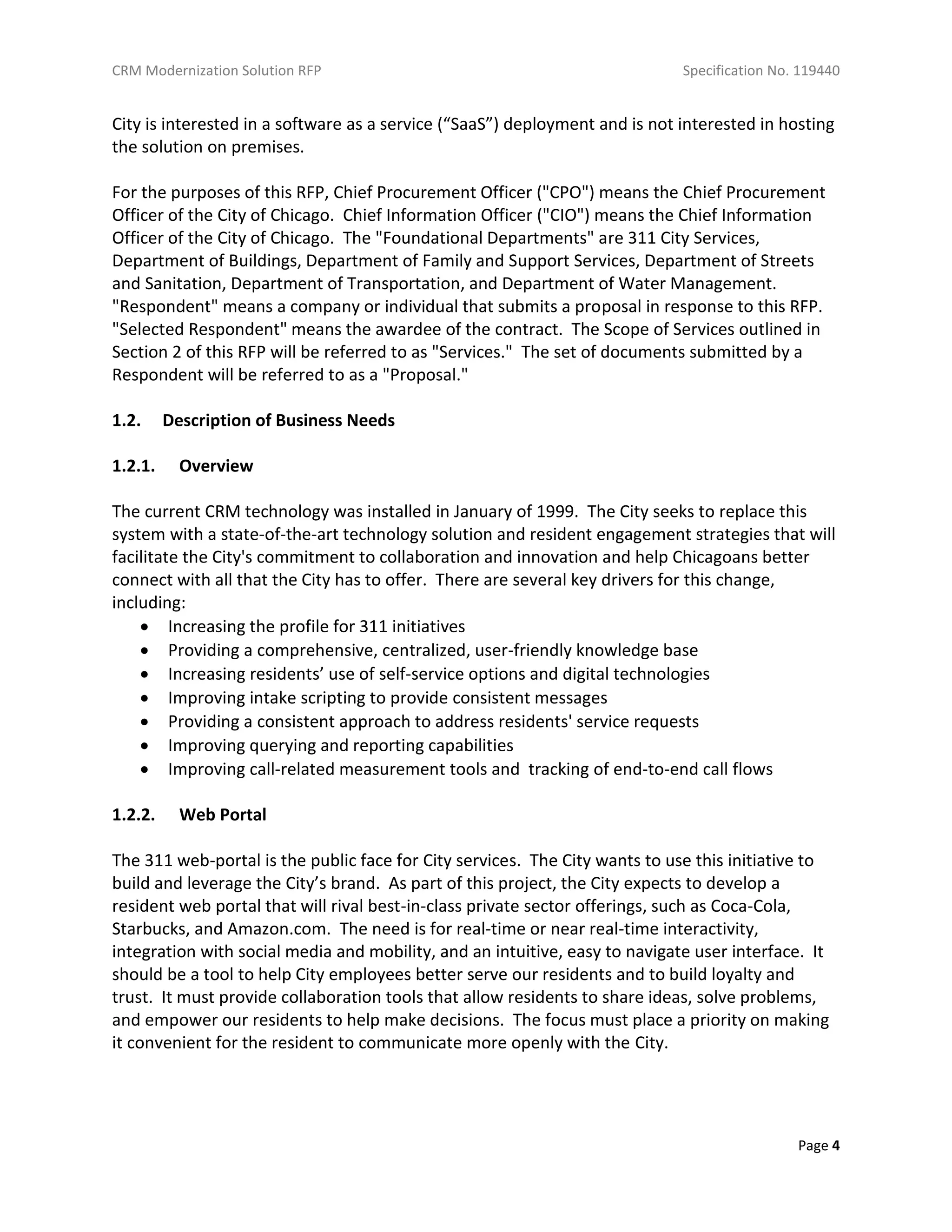 CRM Modernization Solution RFP Specification No. 119440
Page 4
City is interested in a software as a service (“SaaS”) deployment and is not interested in hosting
the solution on premises.
For the purposes of this RFP, Chief Procurement Officer ("CPO") means the Chief Procurement
Officer of the City of Chicago. Chief Information Officer ("CIO") means the Chief Information
Officer of the City of Chicago. The "Foundational Departments" are 311 City Services,
Department of Buildings, Department of Family and Support Services, Department of Streets
and Sanitation, Department of Transportation, and Department of Water Management.
"Respondent" means a company or individual that submits a proposal in response to this RFP.
"Selected Respondent" means the awardee of the contract. The Scope of Services outlined in
Section 2 of this RFP will be referred to as "Services." The set of documents submitted by a
Respondent will be referred to as a "Proposal."
1.2. Description of Business Needs
1.2.1. Overview
The current CRM technology was installed in January of 1999. The City seeks to replace this
system with a state-of-the-art technology solution and resident engagement strategies that will
facilitate the City's commitment to collaboration and innovation and help Chicagoans better
connect with all that the City has to offer. There are several key drivers for this change,
including:
 Increasing the profile for 311 initiatives
 Providing a comprehensive, centralized, user-friendly knowledge base
 Increasing residents’ use of self-service options and digital technologies
 Improving intake scripting to provide consistent messages
 Providing a consistent approach to address residents' service requests
 Improving querying and reporting capabilities
 Improving call-related measurement tools and tracking of end-to-end call flows
1.2.2. Web Portal
The 311 web-portal is the public face for City services. The City wants to use this initiative to
build and leverage the City’s brand. As part of this project, the City expects to develop a
resident web portal that will rival best-in-class private sector offerings, such as Coca-Cola,
Starbucks, and Amazon.com. The need is for real-time or near real-time interactivity,
integration with social media and mobility, and an intuitive, easy to navigate user interface. It
should be a tool to help City employees better serve our residents and to build loyalty and
trust. It must provide collaboration tools that allow residents to share ideas, solve problems,
and empower our residents to help make decisions. The focus must place a priority on making
it convenient for the resident to communicate more openly with the City.
 