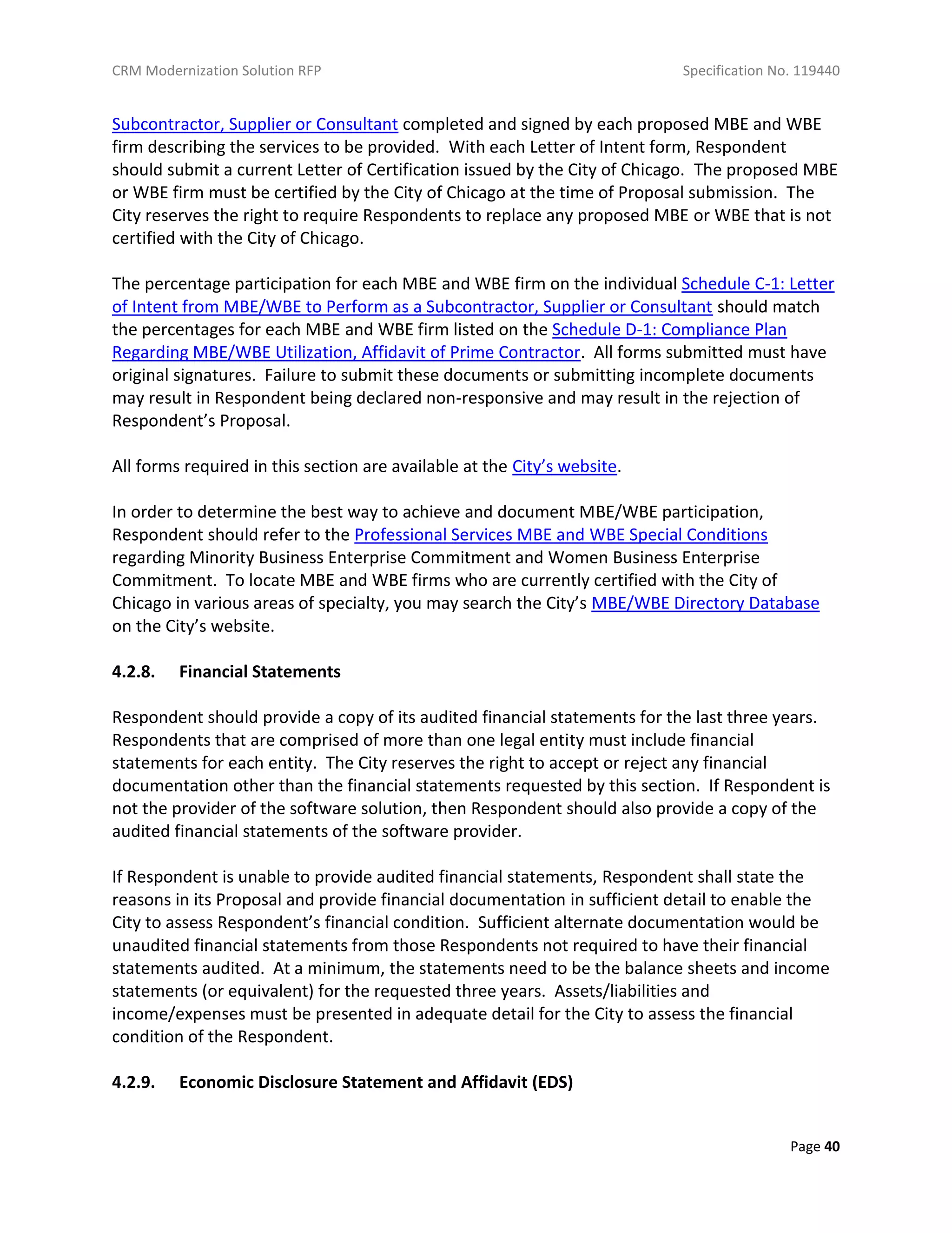 CRM Modernization Solution RFP Specification No. 119440
Page 40
Subcontractor, Supplier or Consultant completed and signed by each proposed MBE and WBE
firm describing the services to be provided. With each Letter of Intent form, Respondent
should submit a current Letter of Certification issued by the City of Chicago. The proposed MBE
or WBE firm must be certified by the City of Chicago at the time of Proposal submission. The
City reserves the right to require Respondents to replace any proposed MBE or WBE that is not
certified with the City of Chicago.
The percentage participation for each MBE and WBE firm on the individual Schedule C-1: Letter
of Intent from MBE/WBE to Perform as a Subcontractor, Supplier or Consultant should match
the percentages for each MBE and WBE firm listed on the Schedule D-1: Compliance Plan
Regarding MBE/WBE Utilization, Affidavit of Prime Contractor. All forms submitted must have
original signatures. Failure to submit these documents or submitting incomplete documents
may result in Respondent being declared non-responsive and may result in the rejection of
Respondent’s Proposal.
All forms required in this section are available at the City’s website.
In order to determine the best way to achieve and document MBE/WBE participation,
Respondent should refer to the Professional Services MBE and WBE Special Conditions
regarding Minority Business Enterprise Commitment and Women Business Enterprise
Commitment. To locate MBE and WBE firms who are currently certified with the City of
Chicago in various areas of specialty, you may search the City’s MBE/WBE Directory Database
on the City’s website.
4.2.8. Financial Statements
Respondent should provide a copy of its audited financial statements for the last three years.
Respondents that are comprised of more than one legal entity must include financial
statements for each entity. The City reserves the right to accept or reject any financial
documentation other than the financial statements requested by this section. If Respondent is
not the provider of the software solution, then Respondent should also provide a copy of the
audited financial statements of the software provider.
If Respondent is unable to provide audited financial statements, Respondent shall state the
reasons in its Proposal and provide financial documentation in sufficient detail to enable the
City to assess Respondent’s financial condition. Sufficient alternate documentation would be
unaudited financial statements from those Respondents not required to have their financial
statements audited. At a minimum, the statements need to be the balance sheets and income
statements (or equivalent) for the requested three years. Assets/liabilities and
income/expenses must be presented in adequate detail for the City to assess the financial
condition of the Respondent.
4.2.9. Economic Disclosure Statement and Affidavit (EDS)
 