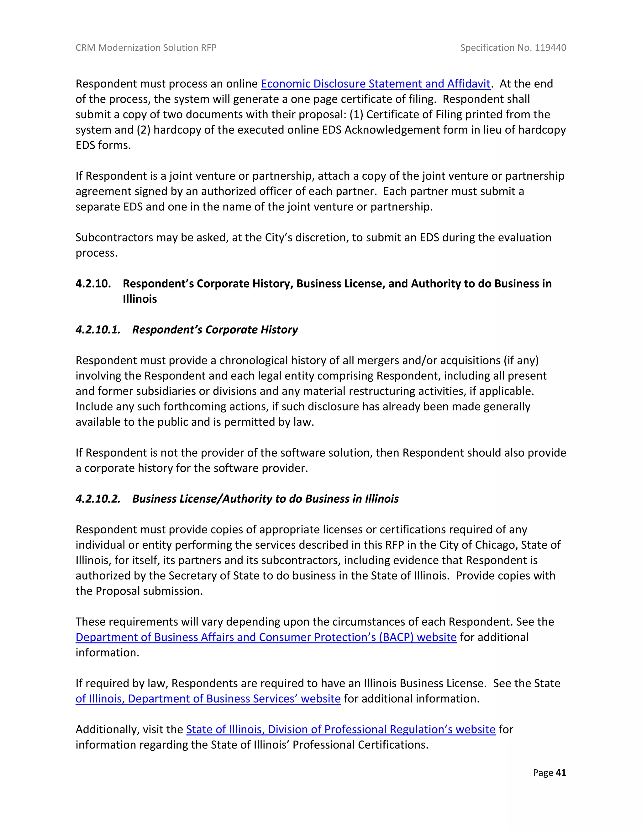 CRM Modernization Solution RFP Specification No. 119440
Page 41
Respondent must process an online Economic Disclosure Statement and Affidavit. At the end
of the process, the system will generate a one page certificate of filing. Respondent shall
submit a copy of two documents with their proposal: (1) Certificate of Filing printed from the
system and (2) hardcopy of the executed online EDS Acknowledgement form in lieu of hardcopy
EDS forms.
If Respondent is a joint venture or partnership, attach a copy of the joint venture or partnership
agreement signed by an authorized officer of each partner. Each partner must submit a
separate EDS and one in the name of the joint venture or partnership.
Subcontractors may be asked, at the City’s discretion, to submit an EDS during the evaluation
process.
4.2.10. Respondent’s Corporate History, Business License, and Authority to do Business in
Illinois
4.2.10.1. Respondent’s Corporate History
Respondent must provide a chronological history of all mergers and/or acquisitions (if any)
involving the Respondent and each legal entity comprising Respondent, including all present
and former subsidiaries or divisions and any material restructuring activities, if applicable.
Include any such forthcoming actions, if such disclosure has already been made generally
available to the public and is permitted by law.
If Respondent is not the provider of the software solution, then Respondent should also provide
a corporate history for the software provider.
4.2.10.2. Business License/Authority to do Business in Illinois
Respondent must provide copies of appropriate licenses or certifications required of any
individual or entity performing the services described in this RFP in the City of Chicago, State of
Illinois, for itself, its partners and its subcontractors, including evidence that Respondent is
authorized by the Secretary of State to do business in the State of Illinois. Provide copies with
the Proposal submission.
These requirements will vary depending upon the circumstances of each Respondent. See the
Department of Business Affairs and Consumer Protection’s (BACP) website for additional
information.
If required by law, Respondents are required to have an Illinois Business License. See the State
of Illinois, Department of Business Services’ website for additional information.
Additionally, visit the State of Illinois, Division of Professional Regulation’s website for
information regarding the State of Illinois’ Professional Certifications.
 