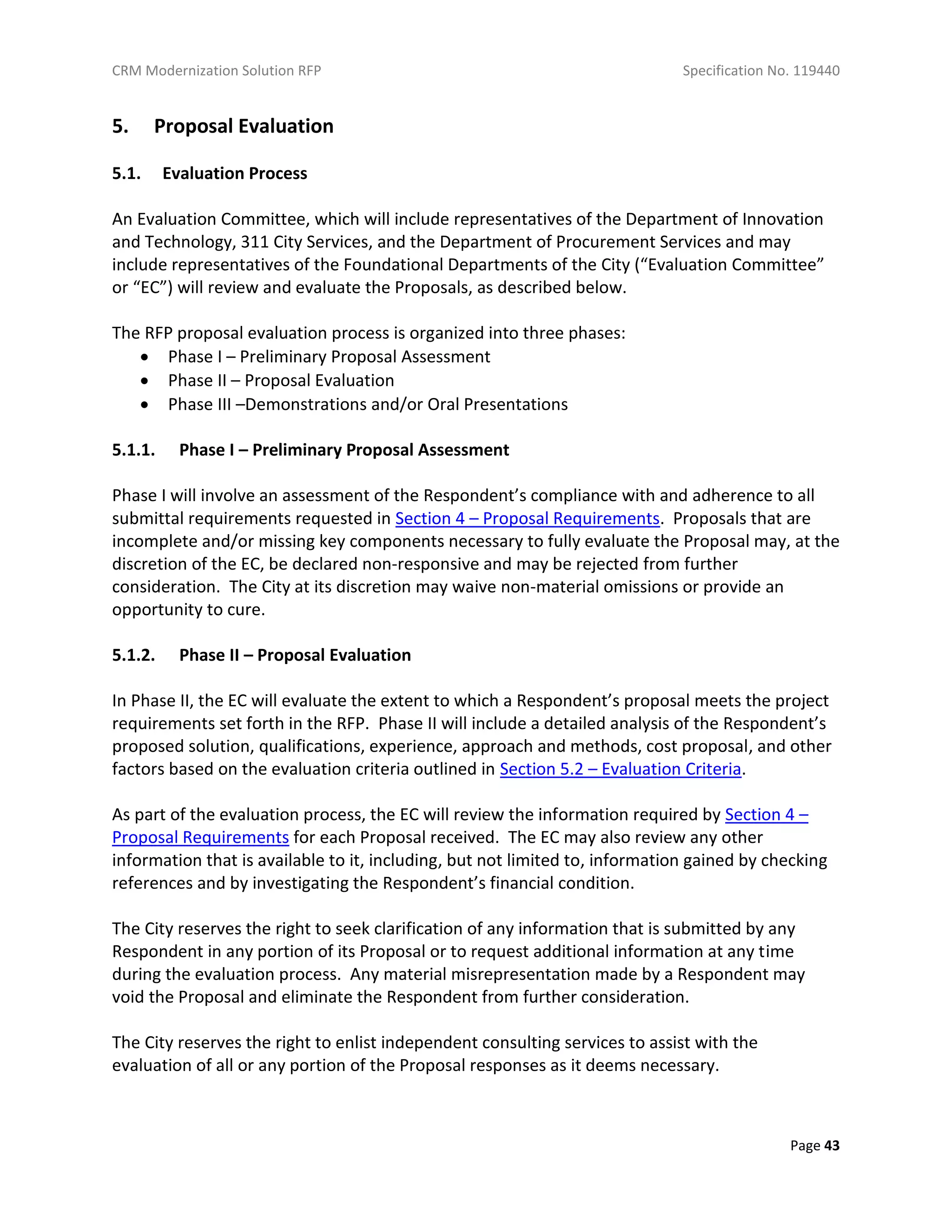 CRM Modernization Solution RFP Specification No. 119440
Page 43
5. Proposal Evaluation
5.1. Evaluation Process
An Evaluation Committee, which will include representatives of the Department of Innovation
and Technology, 311 City Services, and the Department of Procurement Services and may
include representatives of the Foundational Departments of the City (“Evaluation Committee”
or “EC”) will review and evaluate the Proposals, as described below.
The RFP proposal evaluation process is organized into three phases:
 Phase I – Preliminary Proposal Assessment
 Phase II – Proposal Evaluation
 Phase III –Demonstrations and/or Oral Presentations
5.1.1. Phase I – Preliminary Proposal Assessment
Phase I will involve an assessment of the Respondent’s compliance with and adherence to all
submittal requirements requested in Section 4 – Proposal Requirements. Proposals that are
incomplete and/or missing key components necessary to fully evaluate the Proposal may, at the
discretion of the EC, be declared non-responsive and may be rejected from further
consideration. The City at its discretion may waive non-material omissions or provide an
opportunity to cure.
5.1.2. Phase II – Proposal Evaluation
In Phase II, the EC will evaluate the extent to which a Respondent’s proposal meets the project
requirements set forth in the RFP. Phase II will include a detailed analysis of the Respondent’s
proposed solution, qualifications, experience, approach and methods, cost proposal, and other
factors based on the evaluation criteria outlined in Section 5.2 – Evaluation Criteria.
As part of the evaluation process, the EC will review the information required by Section 4 –
Proposal Requirements for each Proposal received. The EC may also review any other
information that is available to it, including, but not limited to, information gained by checking
references and by investigating the Respondent’s financial condition.
The City reserves the right to seek clarification of any information that is submitted by any
Respondent in any portion of its Proposal or to request additional information at any time
during the evaluation process. Any material misrepresentation made by a Respondent may
void the Proposal and eliminate the Respondent from further consideration.
The City reserves the right to enlist independent consulting services to assist with the
evaluation of all or any portion of the Proposal responses as it deems necessary.
 