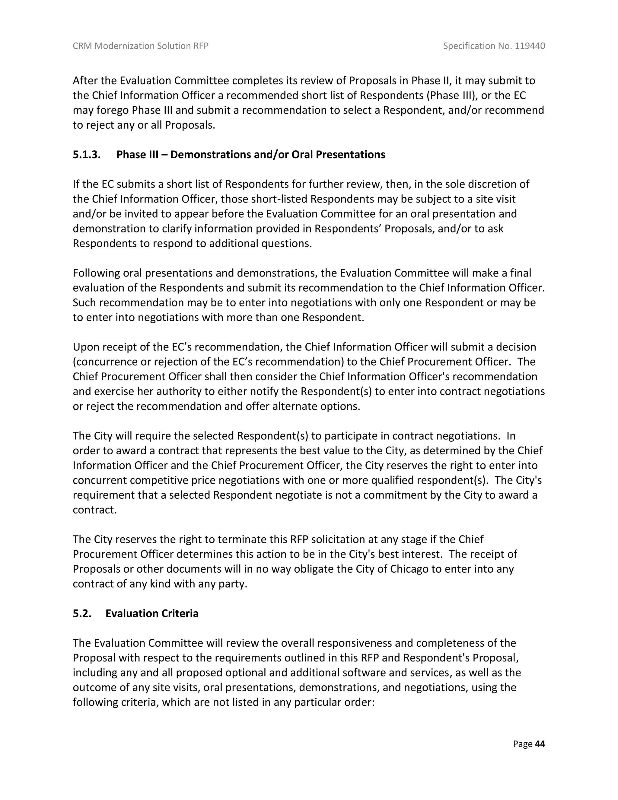 CRM Modernization Solution RFP Specification No. 119440
Page 44
After the Evaluation Committee completes its review of Proposals in Phase II, it may submit to
the Chief Information Officer a recommended short list of Respondents (Phase III), or the EC
may forego Phase III and submit a recommendation to select a Respondent, and/or recommend
to reject any or all Proposals.
5.1.3. Phase III – Demonstrations and/or Oral Presentations
If the EC submits a short list of Respondents for further review, then, in the sole discretion of
the Chief Information Officer, those short-listed Respondents may be subject to a site visit
and/or be invited to appear before the Evaluation Committee for an oral presentation and
demonstration to clarify information provided in Respondents’ Proposals, and/or to ask
Respondents to respond to additional questions.
Following oral presentations and demonstrations, the Evaluation Committee will make a final
evaluation of the Respondents and submit its recommendation to the Chief Information Officer.
Such recommendation may be to enter into negotiations with only one Respondent or may be
to enter into negotiations with more than one Respondent.
Upon receipt of the EC’s recommendation, the Chief Information Officer will submit a decision
(concurrence or rejection of the EC’s recommendation) to the Chief Procurement Officer. The
Chief Procurement Officer shall then consider the Chief Information Officer's recommendation
and exercise her authority to either notify the Respondent(s) to enter into contract negotiations
or reject the recommendation and offer alternate options.
The City will require the selected Respondent(s) to participate in contract negotiations. In
order to award a contract that represents the best value to the City, as determined by the Chief
Information Officer and the Chief Procurement Officer, the City reserves the right to enter into
concurrent competitive price negotiations with one or more qualified respondent(s). The City's
requirement that a selected Respondent negotiate is not a commitment by the City to award a
contract.
The City reserves the right to terminate this RFP solicitation at any stage if the Chief
Procurement Officer determines this action to be in the City's best interest. The receipt of
Proposals or other documents will in no way obligate the City of Chicago to enter into any
contract of any kind with any party.
5.2. Evaluation Criteria
The Evaluation Committee will review the overall responsiveness and completeness of the
Proposal with respect to the requirements outlined in this RFP and Respondent's Proposal,
including any and all proposed optional and additional software and services, as well as the
outcome of any site visits, oral presentations, demonstrations, and negotiations, using the
following criteria, which are not listed in any particular order:
 