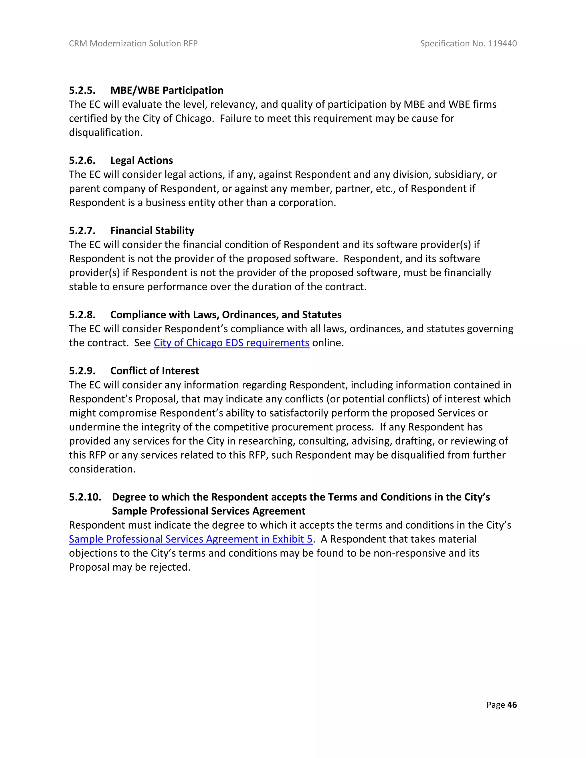 CRM Modernization Solution RFP Specification No. 119440
Page 46
5.2.5. MBE/WBE Participation
The EC will evaluate the level, relevancy, and quality of participation by MBE and WBE firms
certified by the City of Chicago. Failure to meet this requirement may be cause for
disqualification.
5.2.6. Legal Actions
The EC will consider legal actions, if any, against Respondent and any division, subsidiary, or
parent company of Respondent, or against any member, partner, etc., of Respondent if
Respondent is a business entity other than a corporation.
5.2.7. Financial Stability
The EC will consider the financial condition of Respondent and its software provider(s) if
Respondent is not the provider of the proposed software. Respondent, and its software
provider(s) if Respondent is not the provider of the proposed software, must be financially
stable to ensure performance over the duration of the contract.
5.2.8. Compliance with Laws, Ordinances, and Statutes
The EC will consider Respondent’s compliance with all laws, ordinances, and statutes governing
the contract. See City of Chicago EDS requirements online.
5.2.9. Conflict of Interest
The EC will consider any information regarding Respondent, including information contained in
Respondent’s Proposal, that may indicate any conflicts (or potential conflicts) of interest which
might compromise Respondent’s ability to satisfactorily perform the proposed Services or
undermine the integrity of the competitive procurement process. If any Respondent has
provided any services for the City in researching, consulting, advising, drafting, or reviewing of
this RFP or any services related to this RFP, such Respondent may be disqualified from further
consideration.
5.2.10. Degree to which the Respondent accepts the Terms and Conditions in the City’s
Sample Professional Services Agreement
Respondent must indicate the degree to which it accepts the terms and conditions in the City’s
Sample Professional Services Agreement in Exhibit 5. A Respondent that takes material
objections to the City’s terms and conditions may be found to be non-responsive and its
Proposal may be rejected.
 
