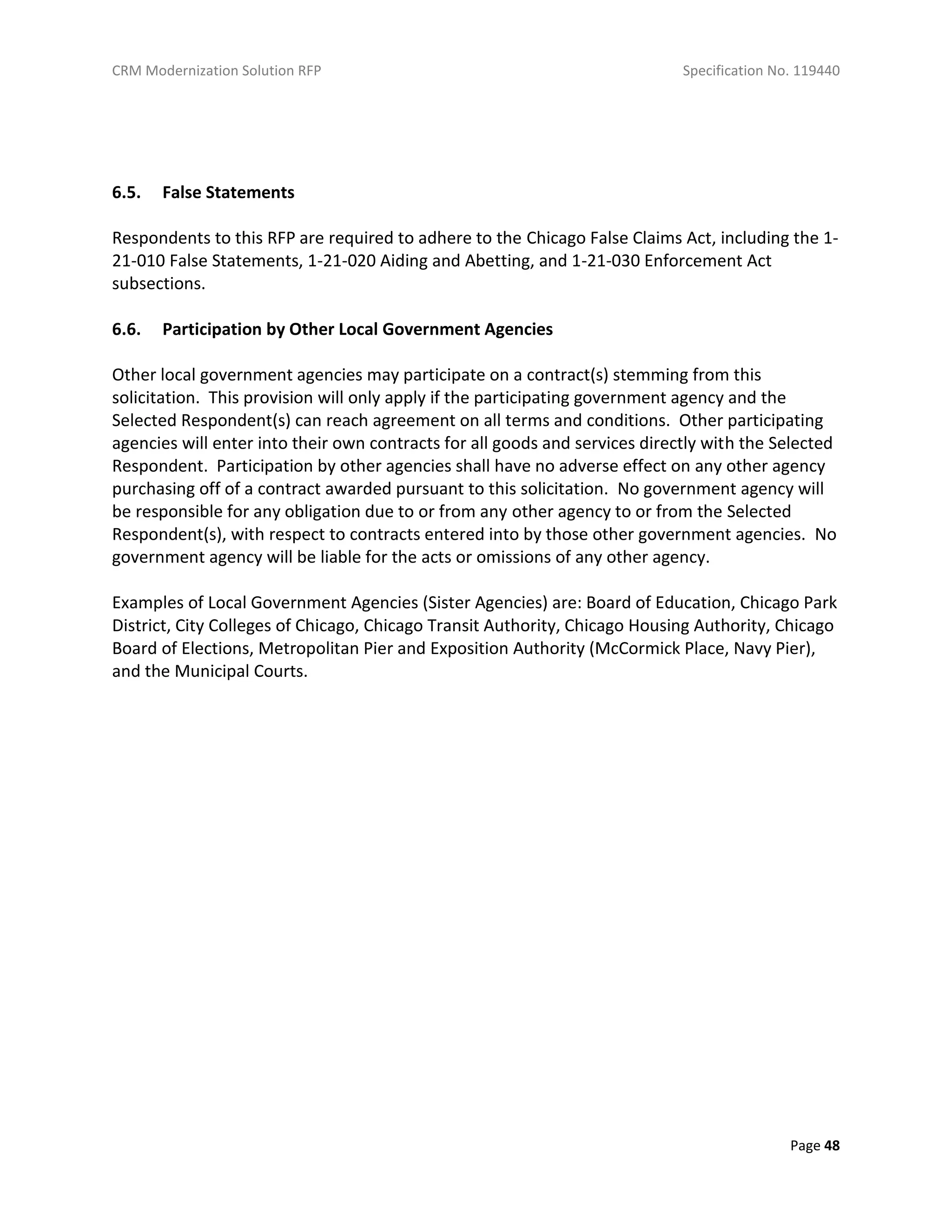 CRM Modernization Solution RFP Specification No. 119440
Page 48
6.5. False Statements
Respondents to this RFP are required to adhere to the Chicago False Claims Act, including the 1-
21-010 False Statements, 1-21-020 Aiding and Abetting, and 1-21-030 Enforcement Act
subsections.
6.6. Participation by Other Local Government Agencies
Other local government agencies may participate on a contract(s) stemming from this
solicitation. This provision will only apply if the participating government agency and the
Selected Respondent(s) can reach agreement on all terms and conditions. Other participating
agencies will enter into their own contracts for all goods and services directly with the Selected
Respondent. Participation by other agencies shall have no adverse effect on any other agency
purchasing off of a contract awarded pursuant to this solicitation. No government agency will
be responsible for any obligation due to or from any other agency to or from the Selected
Respondent(s), with respect to contracts entered into by those other government agencies. No
government agency will be liable for the acts or omissions of any other agency.
Examples of Local Government Agencies (Sister Agencies) are: Board of Education, Chicago Park
District, City Colleges of Chicago, Chicago Transit Authority, Chicago Housing Authority, Chicago
Board of Elections, Metropolitan Pier and Exposition Authority (McCormick Place, Navy Pier),
and the Municipal Courts.
 