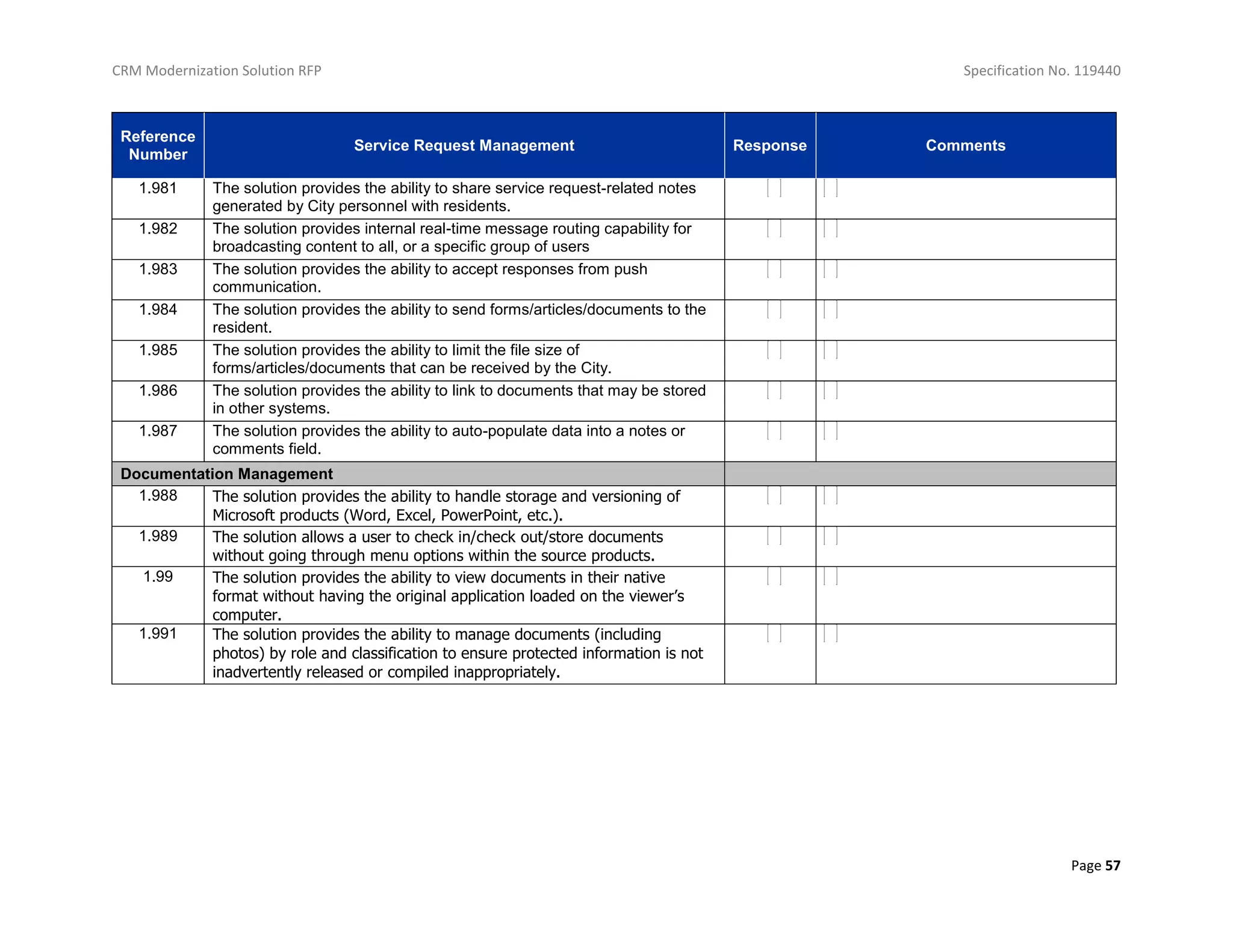CRM Modernization Solution RFP Specification No. 119440
Page 57
Reference
Number
Service Request Management Response Comments
1.981 The solution provides the ability to share service request-related notes
generated by City personnel with residents.
1.982 The solution provides internal real-time message routing capability for
broadcasting content to all, or a specific group of users
1.983 The solution provides the ability to accept responses from push
communication.
1.984 The solution provides the ability to send forms/articles/documents to the
resident.
1.985 The solution provides the ability to limit the file size of
forms/articles/documents that can be received by the City.
1.986 The solution provides the ability to link to documents that may be stored
in other systems.
1.987 The solution provides the ability to auto-populate data into a notes or
comments field.
Documentation Management
1.988 The solution provides the ability to handle storage and versioning of
Microsoft products (Word, Excel, PowerPoint, etc.).
1.989 The solution allows a user to check in/check out/store documents
without going through menu options within the source products.
1.99 The solution provides the ability to view documents in their native
format without having the original application loaded on the viewer’s
computer.
1.991 The solution provides the ability to manage documents (including
photos) by role and classification to ensure protected information is not
inadvertently released or compiled inappropriately.
 