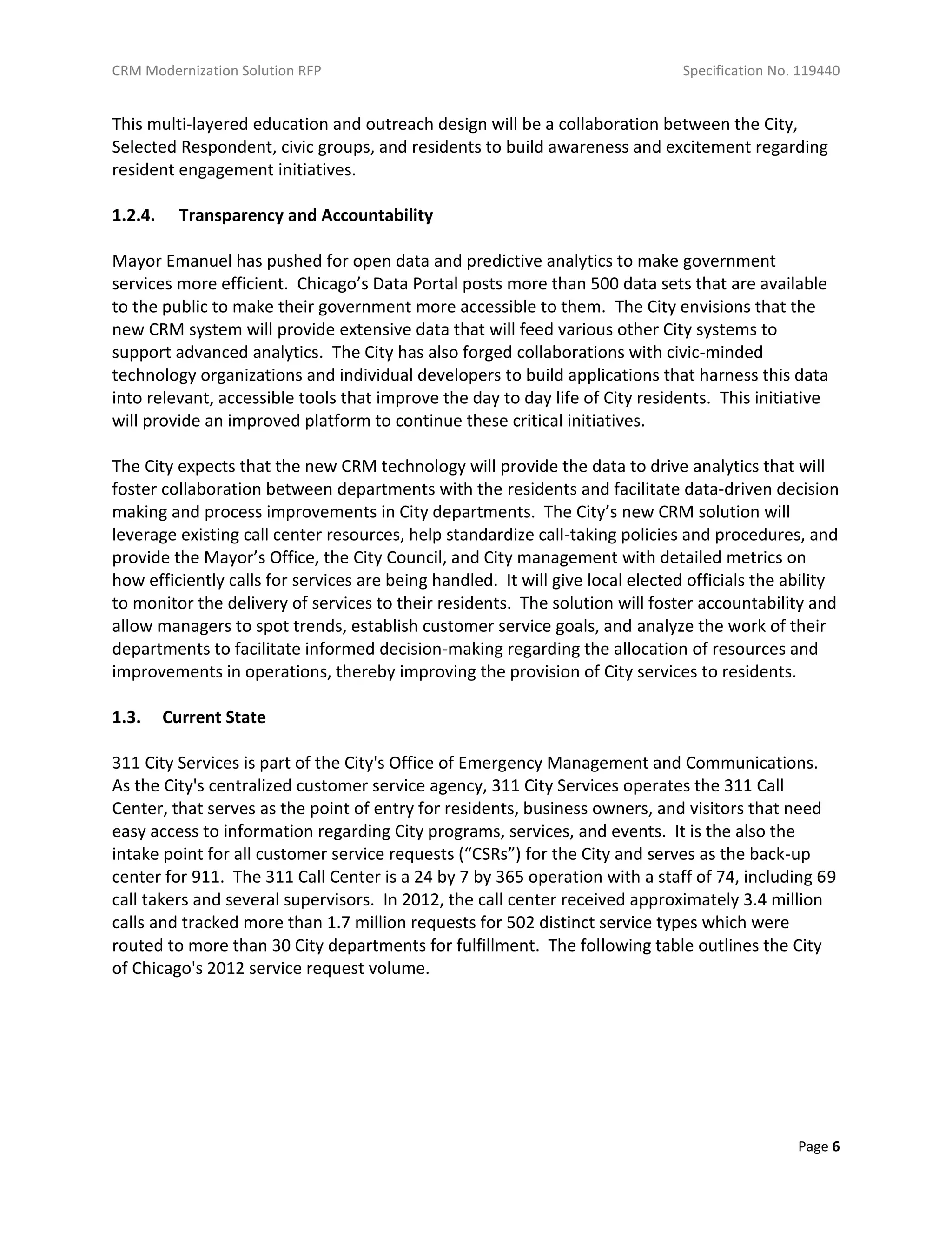 CRM Modernization Solution RFP Specification No. 119440
Page 6
This multi-layered education and outreach design will be a collaboration between the City,
Selected Respondent, civic groups, and residents to build awareness and excitement regarding
resident engagement initiatives.
1.2.4. Transparency and Accountability
Mayor Emanuel has pushed for open data and predictive analytics to make government
services more efficient. Chicago’s Data Portal posts more than 500 data sets that are available
to the public to make their government more accessible to them. The City envisions that the
new CRM system will provide extensive data that will feed various other City systems to
support advanced analytics. The City has also forged collaborations with civic-minded
technology organizations and individual developers to build applications that harness this data
into relevant, accessible tools that improve the day to day life of City residents. This initiative
will provide an improved platform to continue these critical initiatives.
The City expects that the new CRM technology will provide the data to drive analytics that will
foster collaboration between departments with the residents and facilitate data-driven decision
making and process improvements in City departments. The City’s new CRM solution will
leverage existing call center resources, help standardize call-taking policies and procedures, and
provide the Mayor’s Office, the City Council, and City management with detailed metrics on
how efficiently calls for services are being handled. It will give local elected officials the ability
to monitor the delivery of services to their residents. The solution will foster accountability and
allow managers to spot trends, establish customer service goals, and analyze the work of their
departments to facilitate informed decision-making regarding the allocation of resources and
improvements in operations, thereby improving the provision of City services to residents.
1.3. Current State
311 City Services is part of the City's Office of Emergency Management and Communications.
As the City's centralized customer service agency, 311 City Services operates the 311 Call
Center, that serves as the point of entry for residents, business owners, and visitors that need
easy access to information regarding City programs, services, and events. It is the also the
intake point for all customer service requests (“CSRs”) for the City and serves as the back-up
center for 911. The 311 Call Center is a 24 by 7 by 365 operation with a staff of 74, including 69
call takers and several supervisors. In 2012, the call center received approximately 3.4 million
calls and tracked more than 1.7 million requests for 502 distinct service types which were
routed to more than 30 City departments for fulfillment. The following table outlines the City
of Chicago's 2012 service request volume.
 