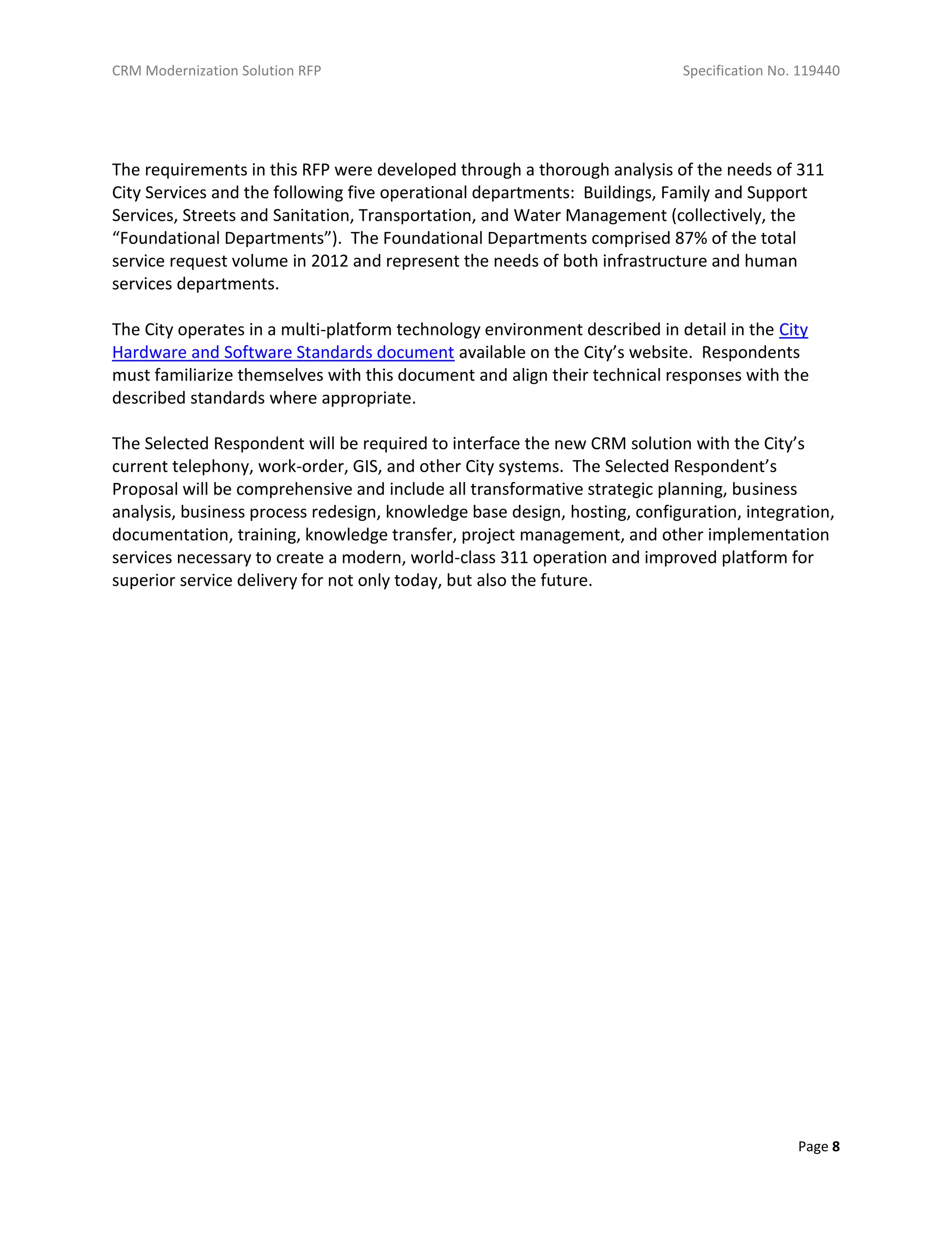 CRM Modernization Solution RFP Specification No. 119440
Page 8
The requirements in this RFP were developed through a thorough analysis of the needs of 311
City Services and the following five operational departments: Buildings, Family and Support
Services, Streets and Sanitation, Transportation, and Water Management (collectively, the
“Foundational Departments”). The Foundational Departments comprised 87% of the total
service request volume in 2012 and represent the needs of both infrastructure and human
services departments.
The City operates in a multi-platform technology environment described in detail in the City
Hardware and Software Standards document available on the City’s website. Respondents
must familiarize themselves with this document and align their technical responses with the
described standards where appropriate.
The Selected Respondent will be required to interface the new CRM solution with the City’s
current telephony, work-order, GIS, and other City systems. The Selected Respondent’s
Proposal will be comprehensive and include all transformative strategic planning, business
analysis, business process redesign, knowledge base design, hosting, configuration, integration,
documentation, training, knowledge transfer, project management, and other implementation
services necessary to create a modern, world-class 311 operation and improved platform for
superior service delivery for not only today, but also the future.
 