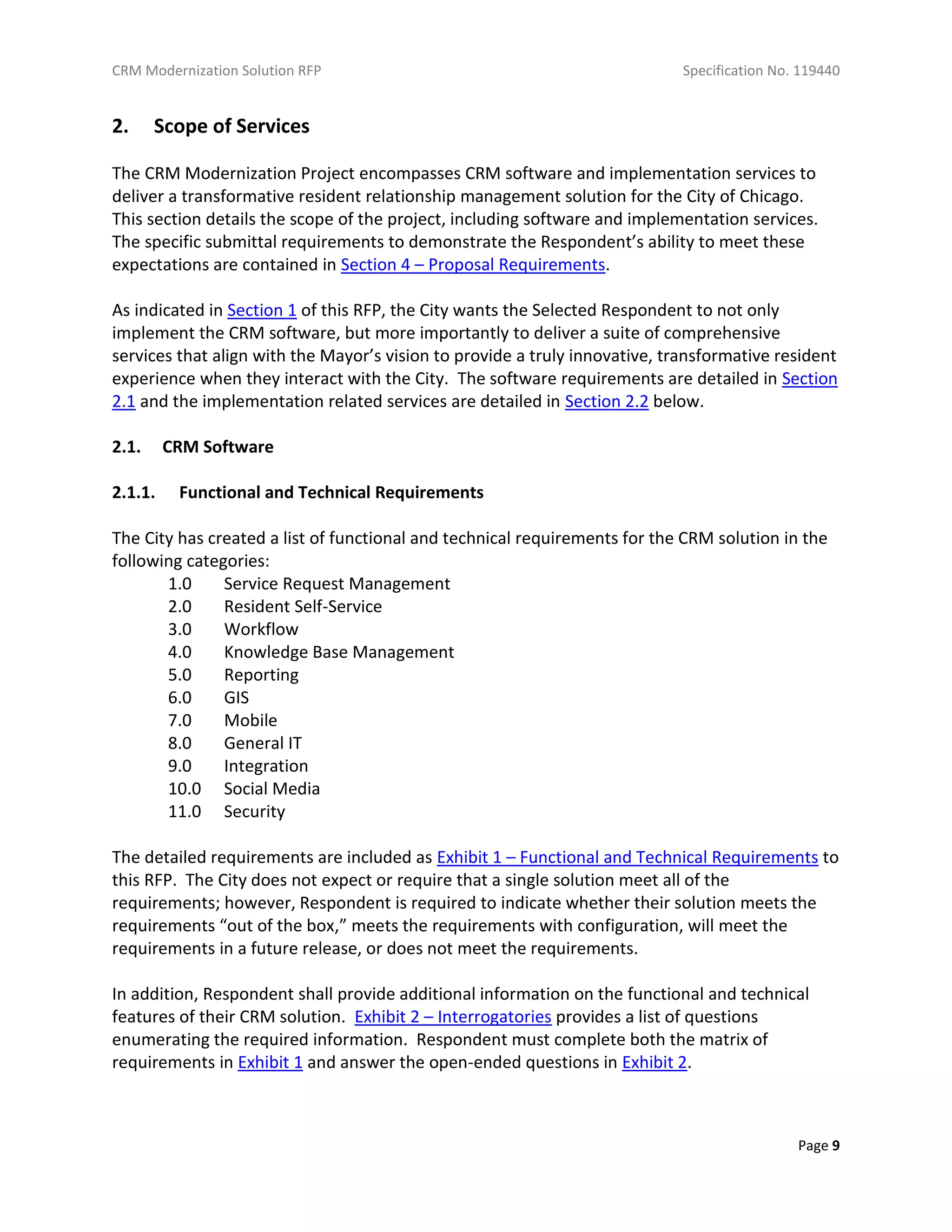 CRM Modernization Solution RFP Specification No. 119440
Page 9
2. Scope of Services
The CRM Modernization Project encompasses CRM software and implementation services to
deliver a transformative resident relationship management solution for the City of Chicago.
This section details the scope of the project, including software and implementation services.
The specific submittal requirements to demonstrate the Respondent’s ability to meet these
expectations are contained in Section 4 – Proposal Requirements.
As indicated in Section 1 of this RFP, the City wants the Selected Respondent to not only
implement the CRM software, but more importantly to deliver a suite of comprehensive
services that align with the Mayor’s vision to provide a truly innovative, transformative resident
experience when they interact with the City. The software requirements are detailed in Section
2.1 and the implementation related services are detailed in Section 2.2 below.
2.1. CRM Software
2.1.1. Functional and Technical Requirements
The City has created a list of functional and technical requirements for the CRM solution in the
following categories:
1.0 Service Request Management
2.0 Resident Self-Service
3.0 Workflow
4.0 Knowledge Base Management
5.0 Reporting
6.0 GIS
7.0 Mobile
8.0 General IT
9.0 Integration
10.0 Social Media
11.0 Security
The detailed requirements are included as Exhibit 1 – Functional and Technical Requirements to
this RFP. The City does not expect or require that a single solution meet all of the
requirements; however, Respondent is required to indicate whether their solution meets the
requirements “out of the box,” meets the requirements with configuration, will meet the
requirements in a future release, or does not meet the requirements.
In addition, Respondent shall provide additional information on the functional and technical
features of their CRM solution. Exhibit 2 – Interrogatories provides a list of questions
enumerating the required information. Respondent must complete both the matrix of
requirements in Exhibit 1 and answer the open-ended questions in Exhibit 2.
 