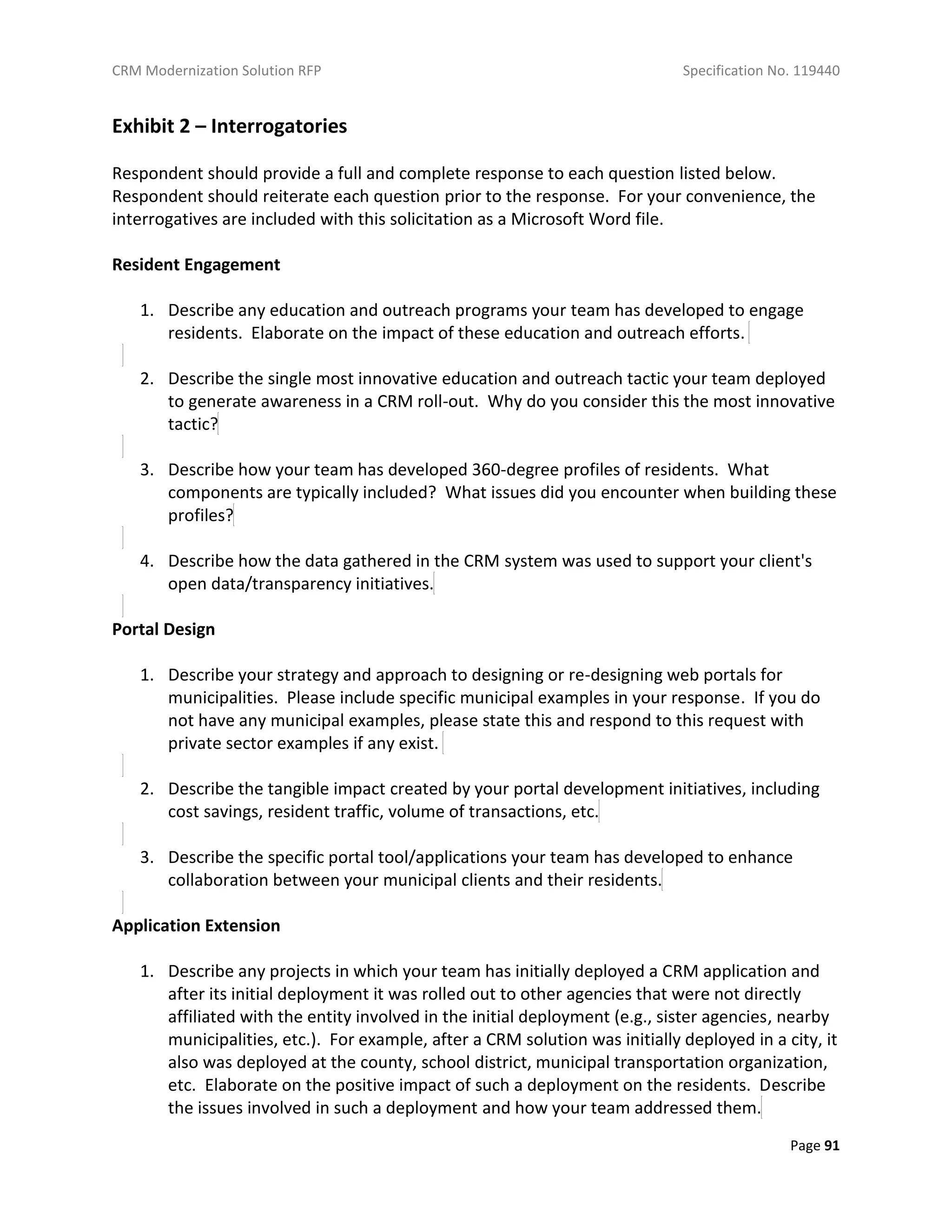 CRM Modernization Solution RFP Specification No. 119440
Page 91
Exhibit 2 – Interrogatories
Respondent should provide a full and complete response to each question listed below.
Respondent should reiterate each question prior to the response. For your convenience, the
interrogatives are included with this solicitation as a Microsoft Word file.
Resident Engagement
1. Describe any education and outreach programs your team has developed to engage
residents. Elaborate on the impact of these education and outreach efforts.
2. Describe the single most innovative education and outreach tactic your team deployed
to generate awareness in a CRM roll-out. Why do you consider this the most innovative
tactic?
3. Describe how your team has developed 360-degree profiles of residents. What
components are typically included? What issues did you encounter when building these
profiles?
4. Describe how the data gathered in the CRM system was used to support your client's
open data/transparency initiatives.
Portal Design
1. Describe your strategy and approach to designing or re-designing web portals for
municipalities. Please include specific municipal examples in your response. If you do
not have any municipal examples, please state this and respond to this request with
private sector examples if any exist.
2. Describe the tangible impact created by your portal development initiatives, including
cost savings, resident traffic, volume of transactions, etc.
3. Describe the specific portal tool/applications your team has developed to enhance
collaboration between your municipal clients and their residents.
Application Extension
1. Describe any projects in which your team has initially deployed a CRM application and
after its initial deployment it was rolled out to other agencies that were not directly
affiliated with the entity involved in the initial deployment (e.g., sister agencies, nearby
municipalities, etc.). For example, after a CRM solution was initially deployed in a city, it
also was deployed at the county, school district, municipal transportation organization,
etc. Elaborate on the positive impact of such a deployment on the residents. Describe
the issues involved in such a deployment and how your team addressed them.
 