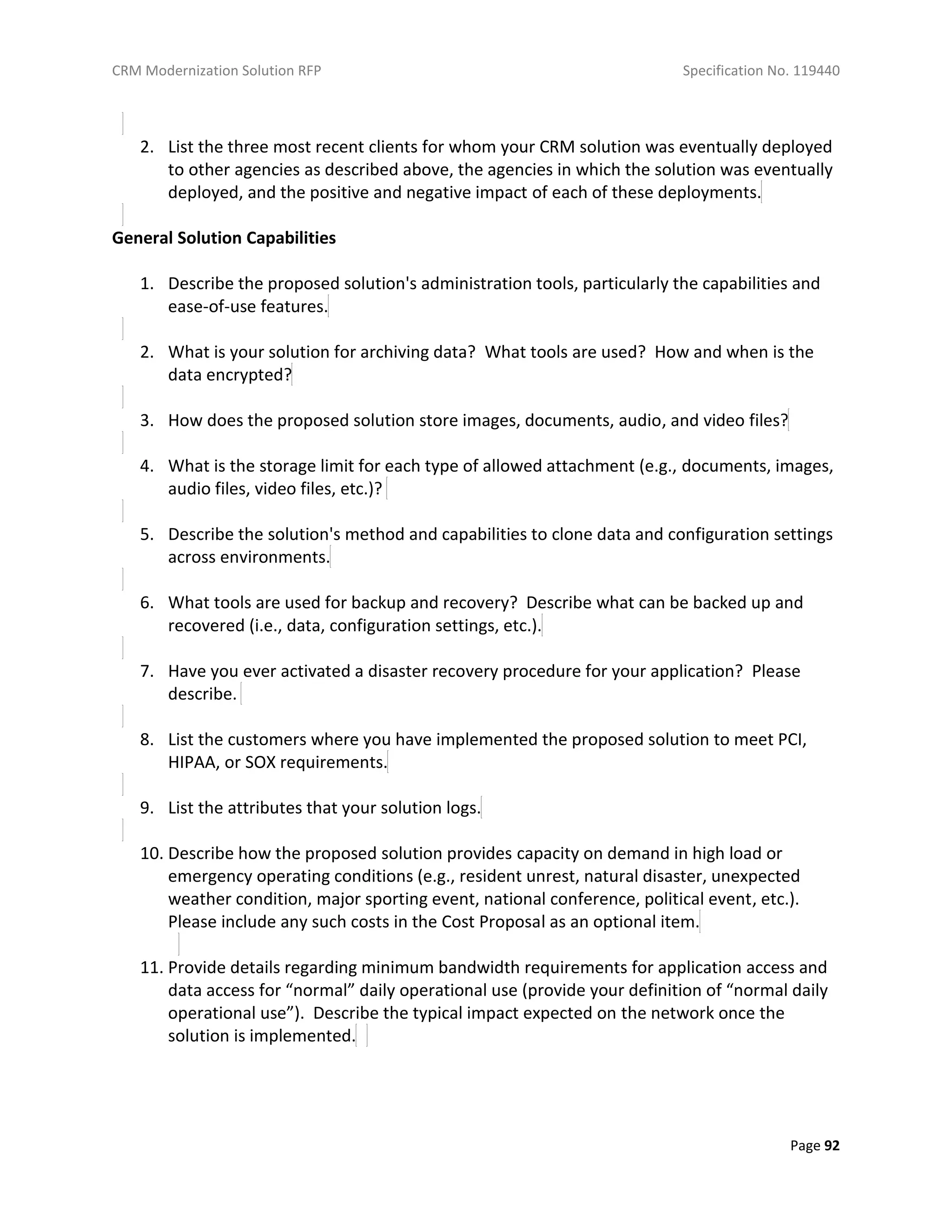 CRM Modernization Solution RFP Specification No. 119440
Page 92
2. List the three most recent clients for whom your CRM solution was eventually deployed
to other agencies as described above, the agencies in which the solution was eventually
deployed, and the positive and negative impact of each of these deployments.
General Solution Capabilities
1. Describe the proposed solution's administration tools, particularly the capabilities and
ease-of-use features.
2. What is your solution for archiving data? What tools are used? How and when is the
data encrypted?
3. How does the proposed solution store images, documents, audio, and video files?
4. What is the storage limit for each type of allowed attachment (e.g., documents, images,
audio files, video files, etc.)?
5. Describe the solution's method and capabilities to clone data and configuration settings
across environments.
6. What tools are used for backup and recovery? Describe what can be backed up and
recovered (i.e., data, configuration settings, etc.).
7. Have you ever activated a disaster recovery procedure for your application? Please
describe.
8. List the customers where you have implemented the proposed solution to meet PCI,
HIPAA, or SOX requirements.
9. List the attributes that your solution logs.
10. Describe how the proposed solution provides capacity on demand in high load or
emergency operating conditions (e.g., resident unrest, natural disaster, unexpected
weather condition, major sporting event, national conference, political event, etc.).
Please include any such costs in the Cost Proposal as an optional item.
11. Provide details regarding minimum bandwidth requirements for application access and
data access for “normal” daily operational use (provide your definition of “normal daily
operational use”). Describe the typical impact expected on the network once the
solution is implemented.
 