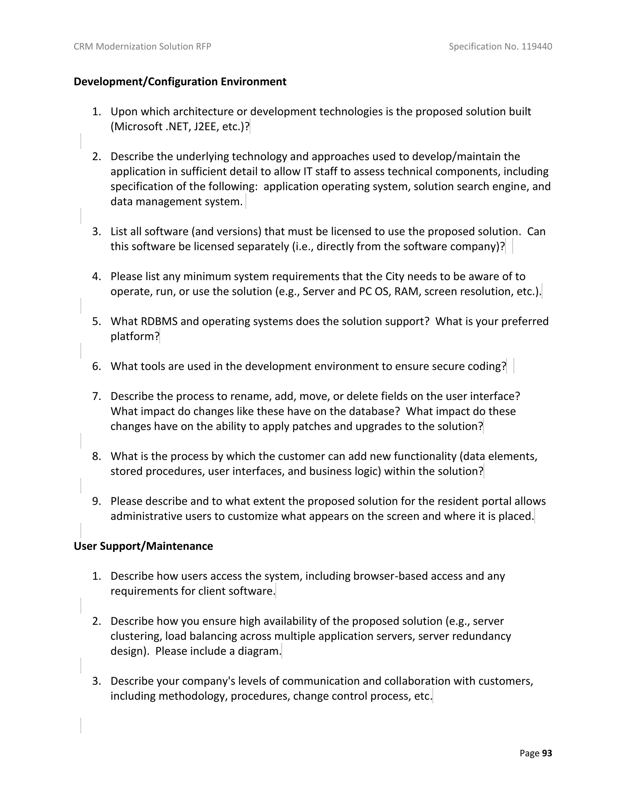 CRM Modernization Solution RFP Specification No. 119440
Page 93
Development/Configuration Environment
1. Upon which architecture or development technologies is the proposed solution built
(Microsoft .NET, J2EE, etc.)?
2. Describe the underlying technology and approaches used to develop/maintain the
application in sufficient detail to allow IT staff to assess technical components, including
specification of the following: application operating system, solution search engine, and
data management system.
3. List all software (and versions) that must be licensed to use the proposed solution. Can
this software be licensed separately (i.e., directly from the software company)?
4. Please list any minimum system requirements that the City needs to be aware of to
operate, run, or use the solution (e.g., Server and PC OS, RAM, screen resolution, etc.).
5. What RDBMS and operating systems does the solution support? What is your preferred
platform?
6. What tools are used in the development environment to ensure secure coding?
7. Describe the process to rename, add, move, or delete fields on the user interface?
What impact do changes like these have on the database? What impact do these
changes have on the ability to apply patches and upgrades to the solution?
8. What is the process by which the customer can add new functionality (data elements,
stored procedures, user interfaces, and business logic) within the solution?
9. Please describe and to what extent the proposed solution for the resident portal allows
administrative users to customize what appears on the screen and where it is placed.
User Support/Maintenance
1. Describe how users access the system, including browser-based access and any
requirements for client software.
2. Describe how you ensure high availability of the proposed solution (e.g., server
clustering, load balancing across multiple application servers, server redundancy
design). Please include a diagram.
3. Describe your company's levels of communication and collaboration with customers,
including methodology, procedures, change control process, etc.
 