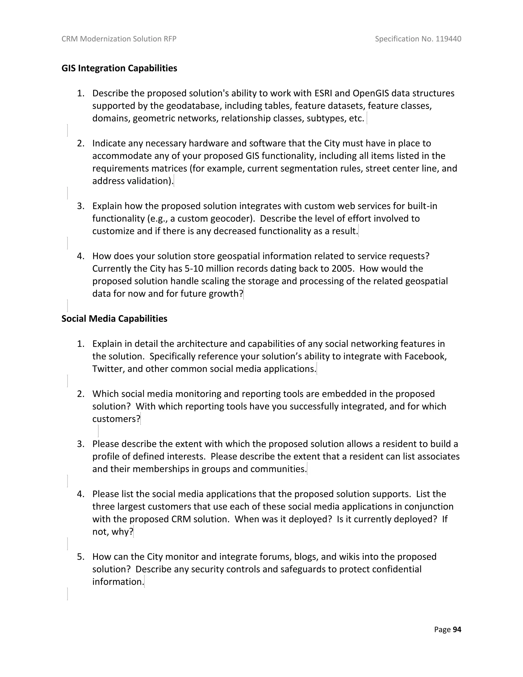CRM Modernization Solution RFP Specification No. 119440
Page 94
GIS Integration Capabilities
1. Describe the proposed solution's ability to work with ESRI and OpenGIS data structures
supported by the geodatabase, including tables, feature datasets, feature classes,
domains, geometric networks, relationship classes, subtypes, etc.
2. Indicate any necessary hardware and software that the City must have in place to
accommodate any of your proposed GIS functionality, including all items listed in the
requirements matrices (for example, current segmentation rules, street center line, and
address validation).
3. Explain how the proposed solution integrates with custom web services for built-in
functionality (e.g., a custom geocoder). Describe the level of effort involved to
customize and if there is any decreased functionality as a result.
4. How does your solution store geospatial information related to service requests?
Currently the City has 5-10 million records dating back to 2005. How would the
proposed solution handle scaling the storage and processing of the related geospatial
data for now and for future growth?
Social Media Capabilities
1. Explain in detail the architecture and capabilities of any social networking features in
the solution. Specifically reference your solution’s ability to integrate with Facebook,
Twitter, and other common social media applications.
2. Which social media monitoring and reporting tools are embedded in the proposed
solution? With which reporting tools have you successfully integrated, and for which
customers?
3. Please describe the extent with which the proposed solution allows a resident to build a
profile of defined interests. Please describe the extent that a resident can list associates
and their memberships in groups and communities.
4. Please list the social media applications that the proposed solution supports. List the
three largest customers that use each of these social media applications in conjunction
with the proposed CRM solution. When was it deployed? Is it currently deployed? If
not, why?
5. How can the City monitor and integrate forums, blogs, and wikis into the proposed
solution? Describe any security controls and safeguards to protect confidential
information.
 
