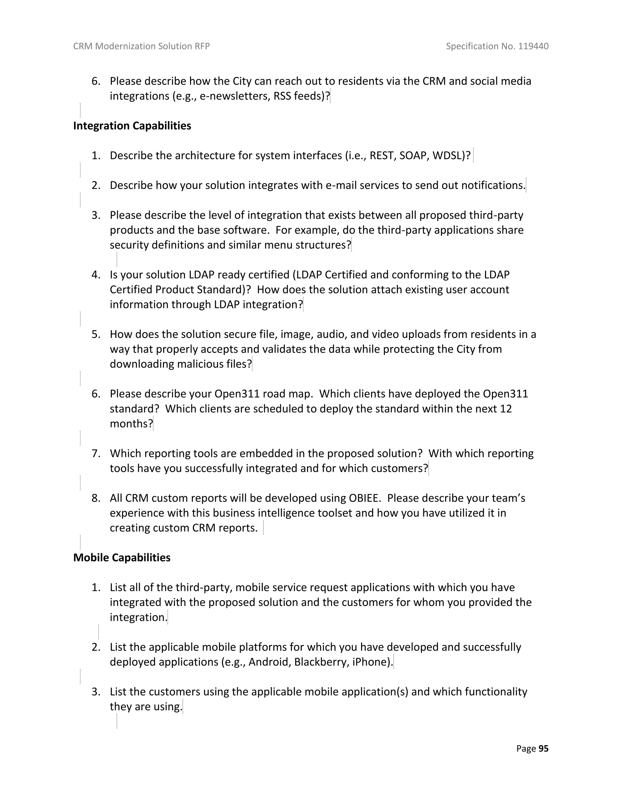 CRM Modernization Solution RFP Specification No. 119440
Page 95
6. Please describe how the City can reach out to residents via the CRM and social media
integrations (e.g., e-newsletters, RSS feeds)?
Integration Capabilities
1. Describe the architecture for system interfaces (i.e., REST, SOAP, WDSL)?
2. Describe how your solution integrates with e-mail services to send out notifications.
3. Please describe the level of integration that exists between all proposed third-party
products and the base software. For example, do the third-party applications share
security definitions and similar menu structures?
4. Is your solution LDAP ready certified (LDAP Certified and conforming to the LDAP
Certified Product Standard)? How does the solution attach existing user account
information through LDAP integration?
5. How does the solution secure file, image, audio, and video uploads from residents in a
way that properly accepts and validates the data while protecting the City from
downloading malicious files?
6. Please describe your Open311 road map. Which clients have deployed the Open311
standard? Which clients are scheduled to deploy the standard within the next 12
months?
7. Which reporting tools are embedded in the proposed solution? With which reporting
tools have you successfully integrated and for which customers?
8. All CRM custom reports will be developed using OBIEE. Please describe your team’s
experience with this business intelligence toolset and how you have utilized it in
creating custom CRM reports.
Mobile Capabilities
1. List all of the third-party, mobile service request applications with which you have
integrated with the proposed solution and the customers for whom you provided the
integration.
2. List the applicable mobile platforms for which you have developed and successfully
deployed applications (e.g., Android, Blackberry, iPhone).
3. List the customers using the applicable mobile application(s) and which functionality
they are using.
 