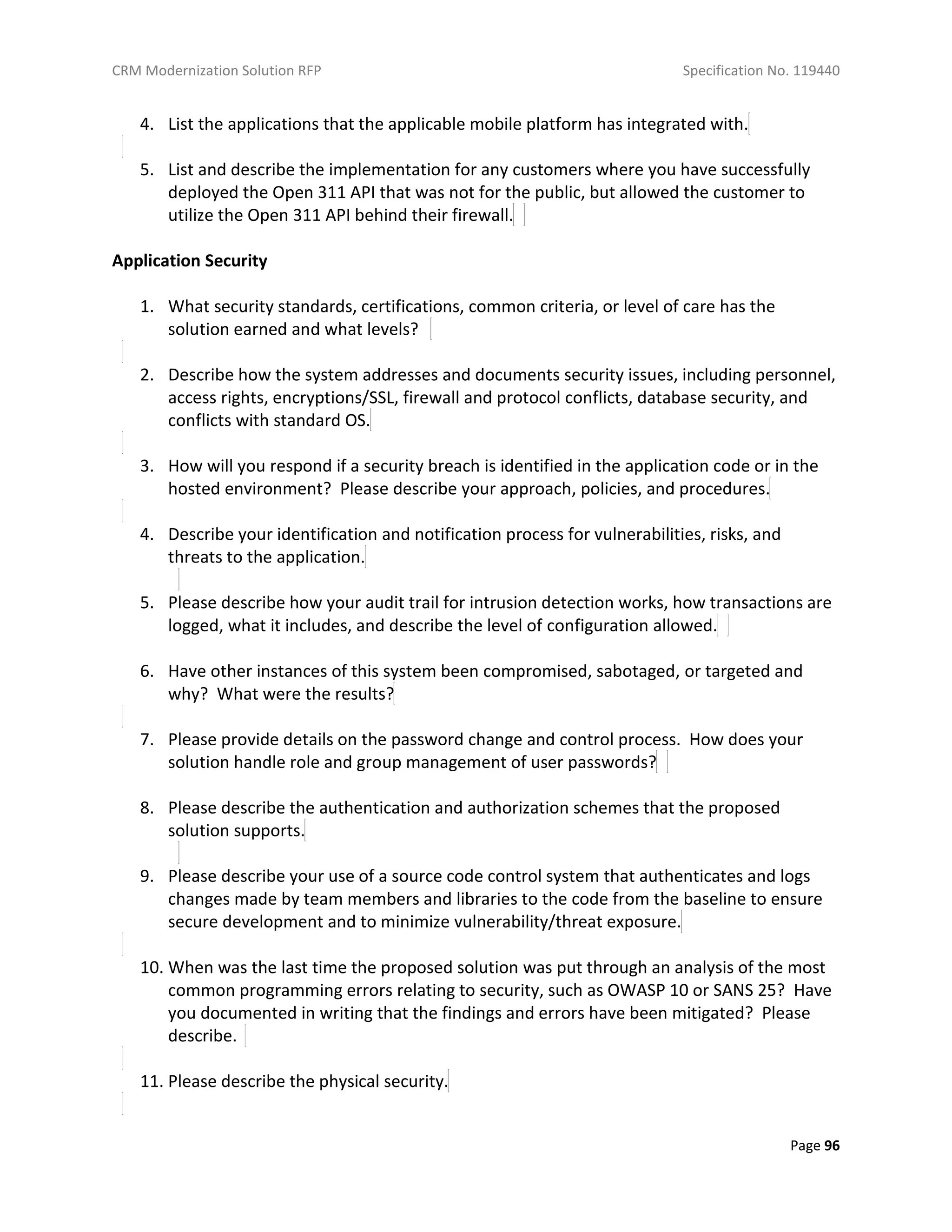 CRM Modernization Solution RFP Specification No. 119440
Page 96
4. List the applications that the applicable mobile platform has integrated with.
5. List and describe the implementation for any customers where you have successfully
deployed the Open 311 API that was not for the public, but allowed the customer to
utilize the Open 311 API behind their firewall.
Application Security
1. What security standards, certifications, common criteria, or level of care has the
solution earned and what levels?
2. Describe how the system addresses and documents security issues, including personnel,
access rights, encryptions/SSL, firewall and protocol conflicts, database security, and
conflicts with standard OS.
3. How will you respond if a security breach is identified in the application code or in the
hosted environment? Please describe your approach, policies, and procedures.
4. Describe your identification and notification process for vulnerabilities, risks, and
threats to the application.
5. Please describe how your audit trail for intrusion detection works, how transactions are
logged, what it includes, and describe the level of configuration allowed.
6. Have other instances of this system been compromised, sabotaged, or targeted and
why? What were the results?
7. Please provide details on the password change and control process. How does your
solution handle role and group management of user passwords?
8. Please describe the authentication and authorization schemes that the proposed
solution supports.
9. Please describe your use of a source code control system that authenticates and logs
changes made by team members and libraries to the code from the baseline to ensure
secure development and to minimize vulnerability/threat exposure.
10. When was the last time the proposed solution was put through an analysis of the most
common programming errors relating to security, such as OWASP 10 or SANS 25? Have
you documented in writing that the findings and errors have been mitigated? Please
describe.
11. Please describe the physical security.
 