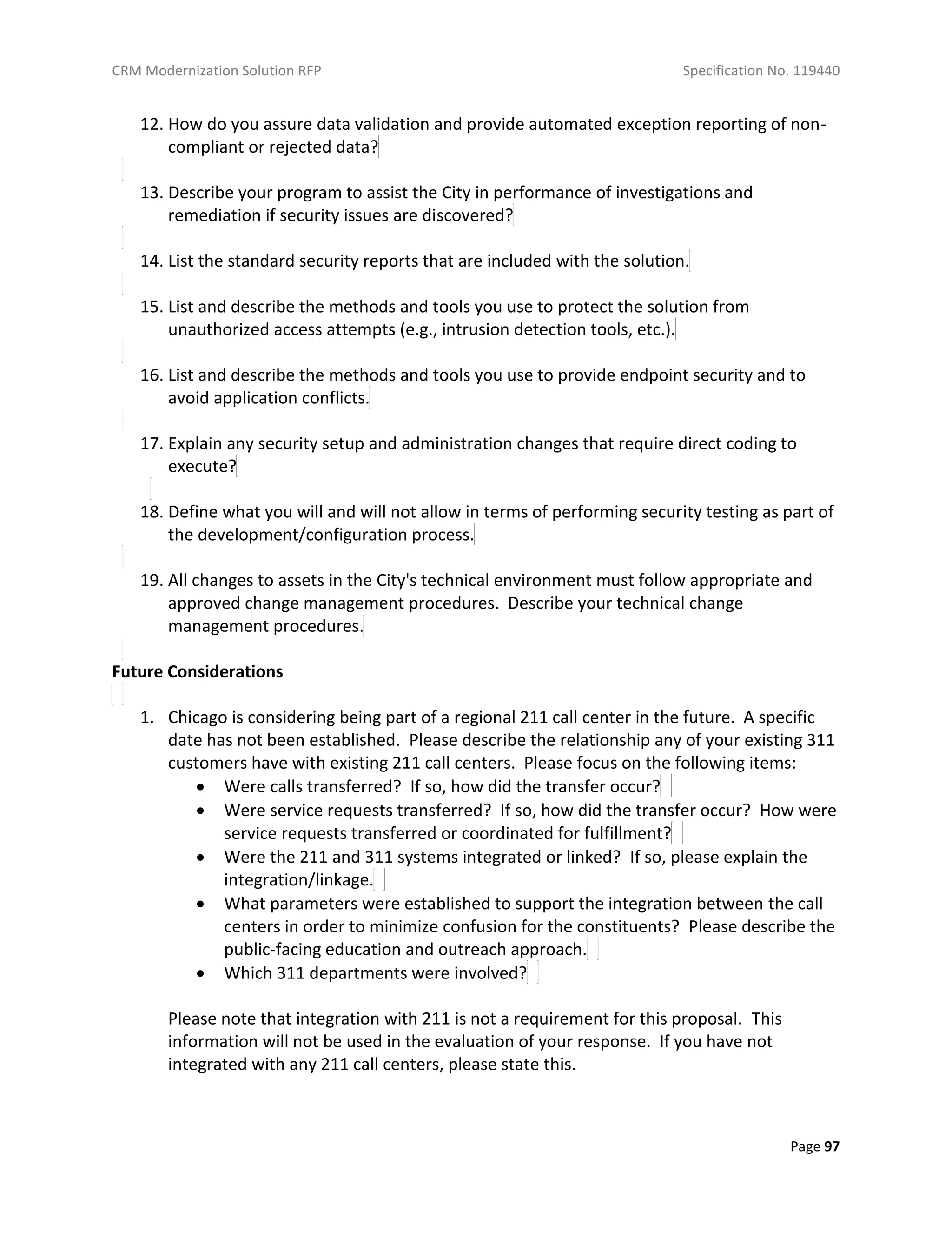 CRM Modernization Solution RFP Specification No. 119440
Page 97
12. How do you assure data validation and provide automated exception reporting of non-
compliant or rejected data?
13. Describe your program to assist the City in performance of investigations and
remediation if security issues are discovered?
14. List the standard security reports that are included with the solution.
15. List and describe the methods and tools you use to protect the solution from
unauthorized access attempts (e.g., intrusion detection tools, etc.).
16. List and describe the methods and tools you use to provide endpoint security and to
avoid application conflicts.
17. Explain any security setup and administration changes that require direct coding to
execute?
18. Define what you will and will not allow in terms of performing security testing as part of
the development/configuration process.
19. All changes to assets in the City's technical environment must follow appropriate and
approved change management procedures. Describe your technical change
management procedures.
Future Considerations
1. Chicago is considering being part of a regional 211 call center in the future. A specific
date has not been established. Please describe the relationship any of your existing 311
customers have with existing 211 call centers. Please focus on the following items:
 Were calls transferred? If so, how did the transfer occur?
 Were service requests transferred? If so, how did the transfer occur? How were
service requests transferred or coordinated for fulfillment?
 Were the 211 and 311 systems integrated or linked? If so, please explain the
integration/linkage.
 What parameters were established to support the integration between the call
centers in order to minimize confusion for the constituents? Please describe the
public-facing education and outreach approach.
 Which 311 departments were involved?
Please note that integration with 211 is not a requirement for this proposal. This
information will not be used in the evaluation of your response. If you have not
integrated with any 211 call centers, please state this.
 