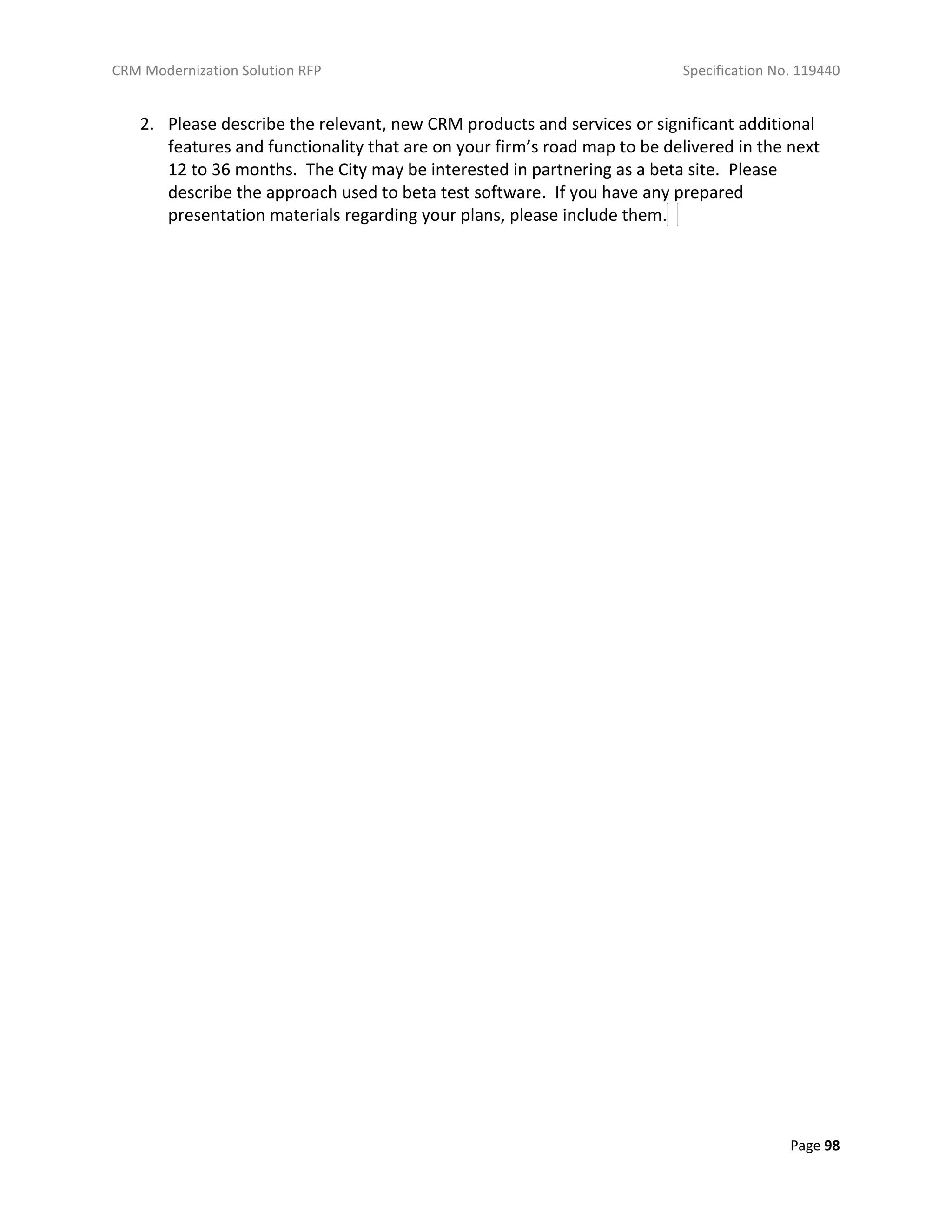 CRM Modernization Solution RFP Specification No. 119440
Page 98
2. Please describe the relevant, new CRM products and services or significant additional
features and functionality that are on your firm’s road map to be delivered in the next
12 to 36 months. The City may be interested in partnering as a beta site. Please
describe the approach used to beta test software. If you have any prepared
presentation materials regarding your plans, please include them.
 