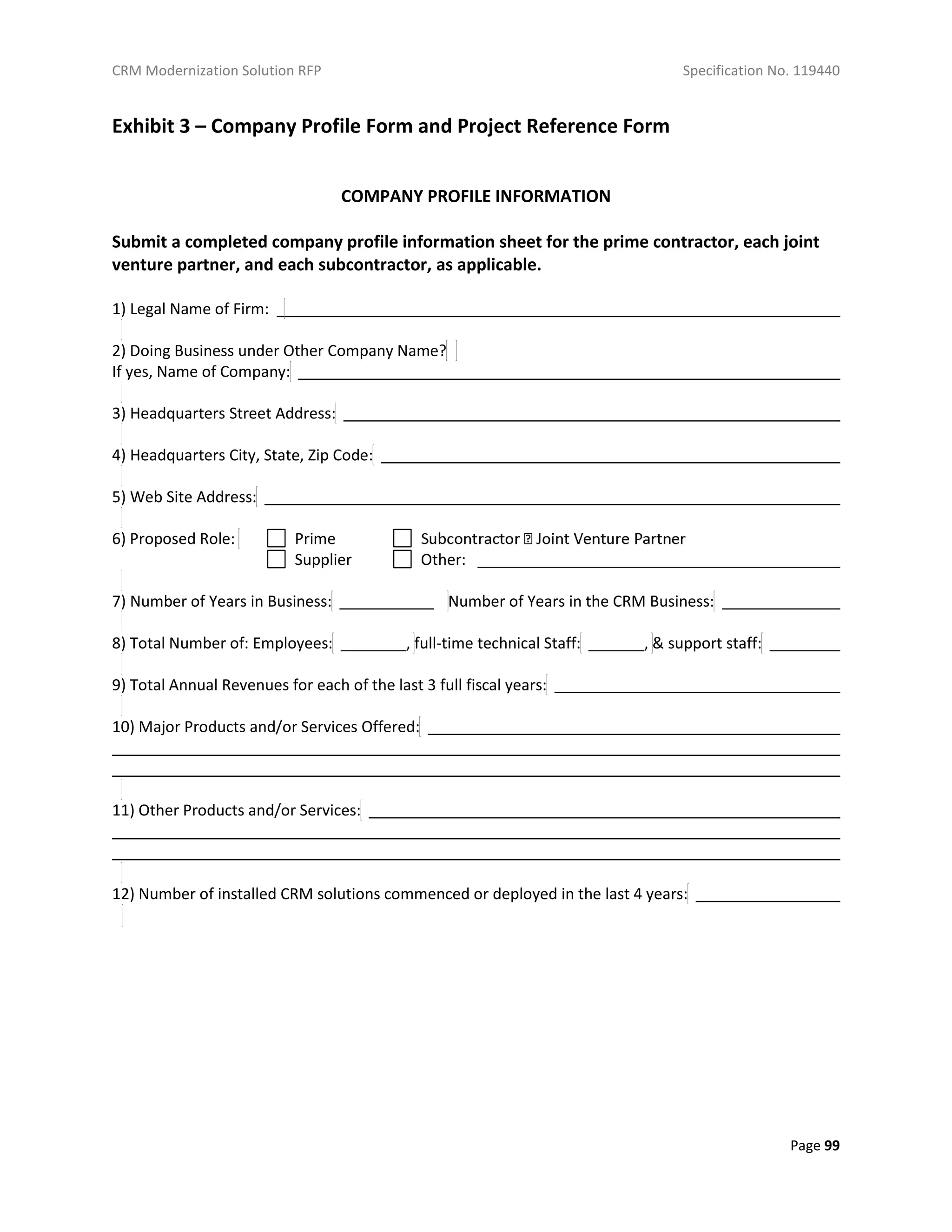 CRM Modernization Solution RFP Specification No. 119440
Page 99
Exhibit 3 – Company Profile Form and Project Reference Form
COMPANY PROFILE INFORMATION
Submit a completed company profile information sheet for the prime contractor, each joint
venture partner, and each subcontractor, as applicable.
1) Legal Name of Firm:
2) Doing Business under Other Company Name?
If yes, Name of Company:
3) Headquarters Street Address:
4) Headquarters City, State, Zip Code:
5) Web Site Address:
6) Proposed Role: Prime
Supplier Other:
7) Number of Years in Business: Number of Years in the CRM Business:
8) Total Number of: Employees: , full-time technical Staff: , & support staff:
9) Total Annual Revenues for each of the last 3 full fiscal years:
10) Major Products and/or Services Offered:
11) Other Products and/or Services:
12) Number of installed CRM solutions commenced or deployed in the last 4 years:
 