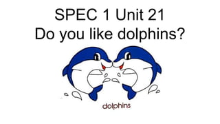SPEC 1 Unit 21
Do you like dolphins?
 