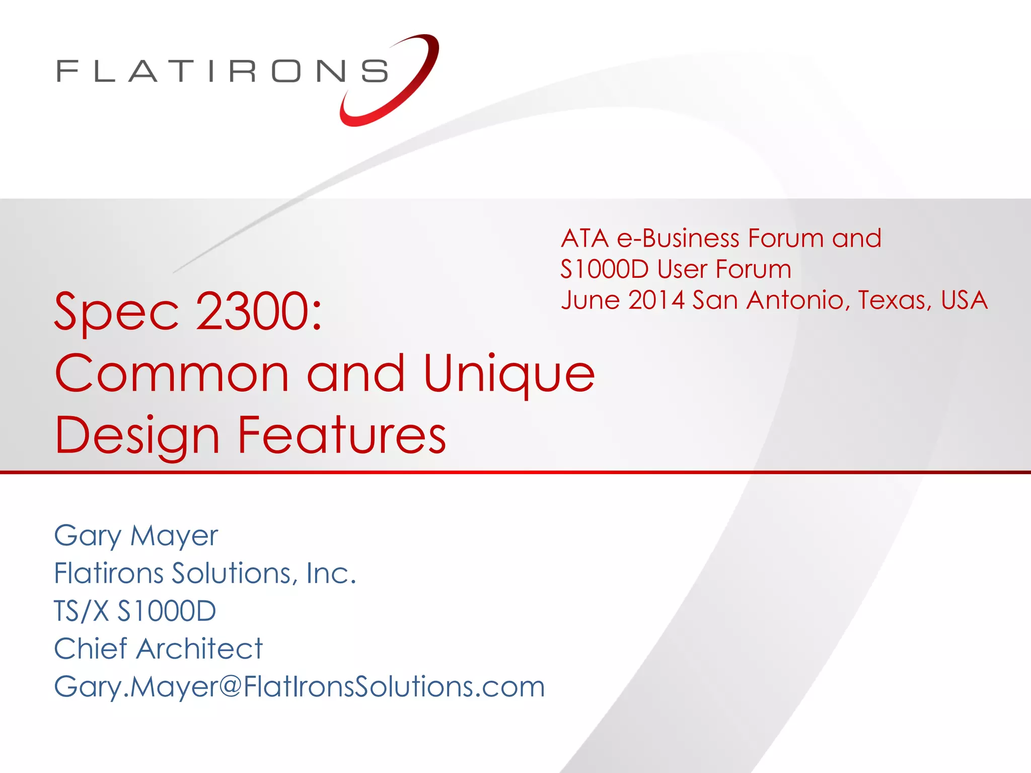 ©2014 Flatirons Solutions, Inc. All rights reserved.
Spec 2300:
Common and Unique
Design Features
Gary Mayer
Flatirons Solutions, Inc.
TS/X S1000D
Chief Architect
Gary.Mayer@FlatIronsSolutions.com
ATA e-Business Forum and
S1000D User Forum
June 2014 San Antonio, Texas, USA
 