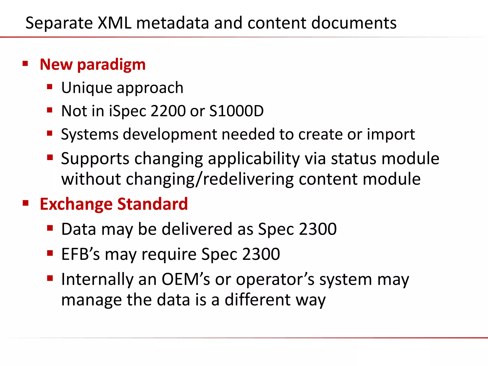 ©2014 Flatirons Solutions, Inc. All rights reserved.
Separate XML metadata and content documents
 New paradigm
 Unique approach
 Not in iSpec 2200 or S1000D
 Systems development needed to create or import
 Supports changing applicability via status module
without changing/redelivering content module
 Exchange Standard
 Data may be delivered as Spec 2300
 EFB’s may require Spec 2300
 Internally an OEM’s or operator’s system may
manage the data is a different way
 