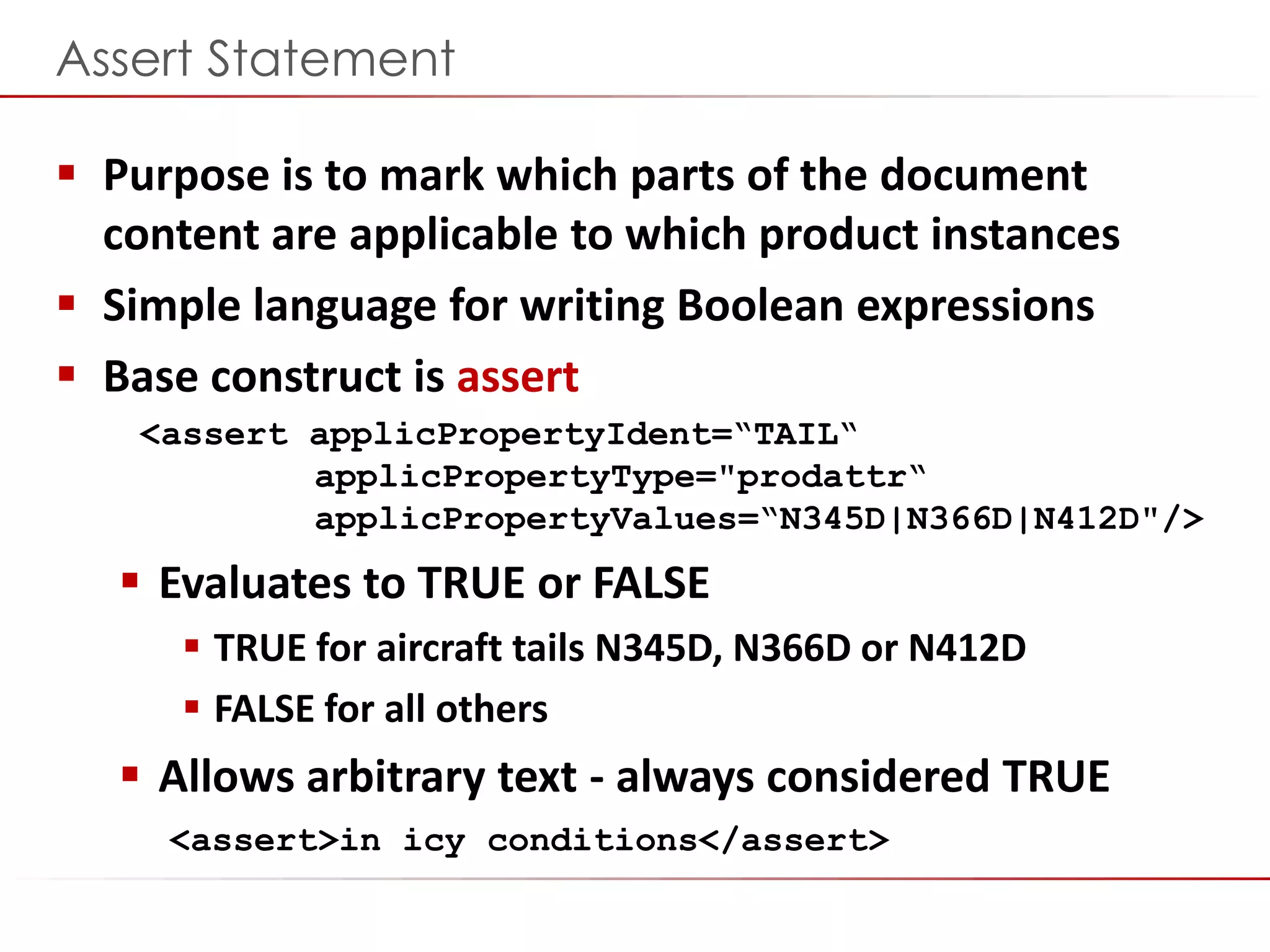 ©2014 Flatirons Solutions, Inc. All rights reserved.
Assert Statement
 Purpose is to mark which parts of the document
content are applicable to which product instances
 Simple language for writing Boolean expressions
 Base construct is assert
<assert applicPropertyIdent=“TAIL“
applicPropertyType="prodattr“
applicPropertyValues=“N345D|N366D|N412D"/>
 Evaluates to TRUE or FALSE
 TRUE for aircraft tails N345D, N366D or N412D
 FALSE for all others
 Allows arbitrary text - always considered TRUE
<assert>in icy conditions</assert>
 