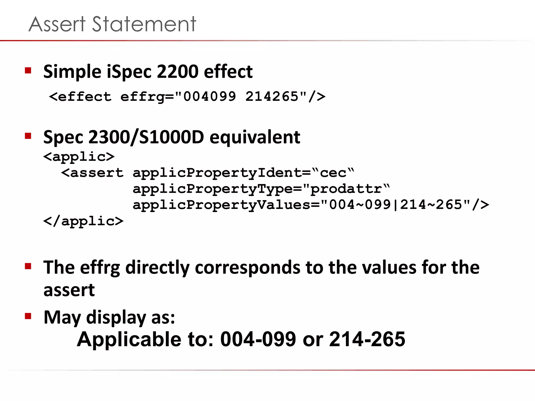 ©2014 Flatirons Solutions, Inc. All rights reserved.
Assert Statement
 Simple iSpec 2200 effect
<effect effrg="004099 214265"/>
 Spec 2300/S1000D equivalent
<applic>
<assert applicPropertyIdent=“cec“
applicPropertyType="prodattr“
applicPropertyValues="004~099|214~265"/>
</applic>
 The effrg directly corresponds to the values for the
assert
 May display as:
Applicable to: 004-099 or 214-265
 