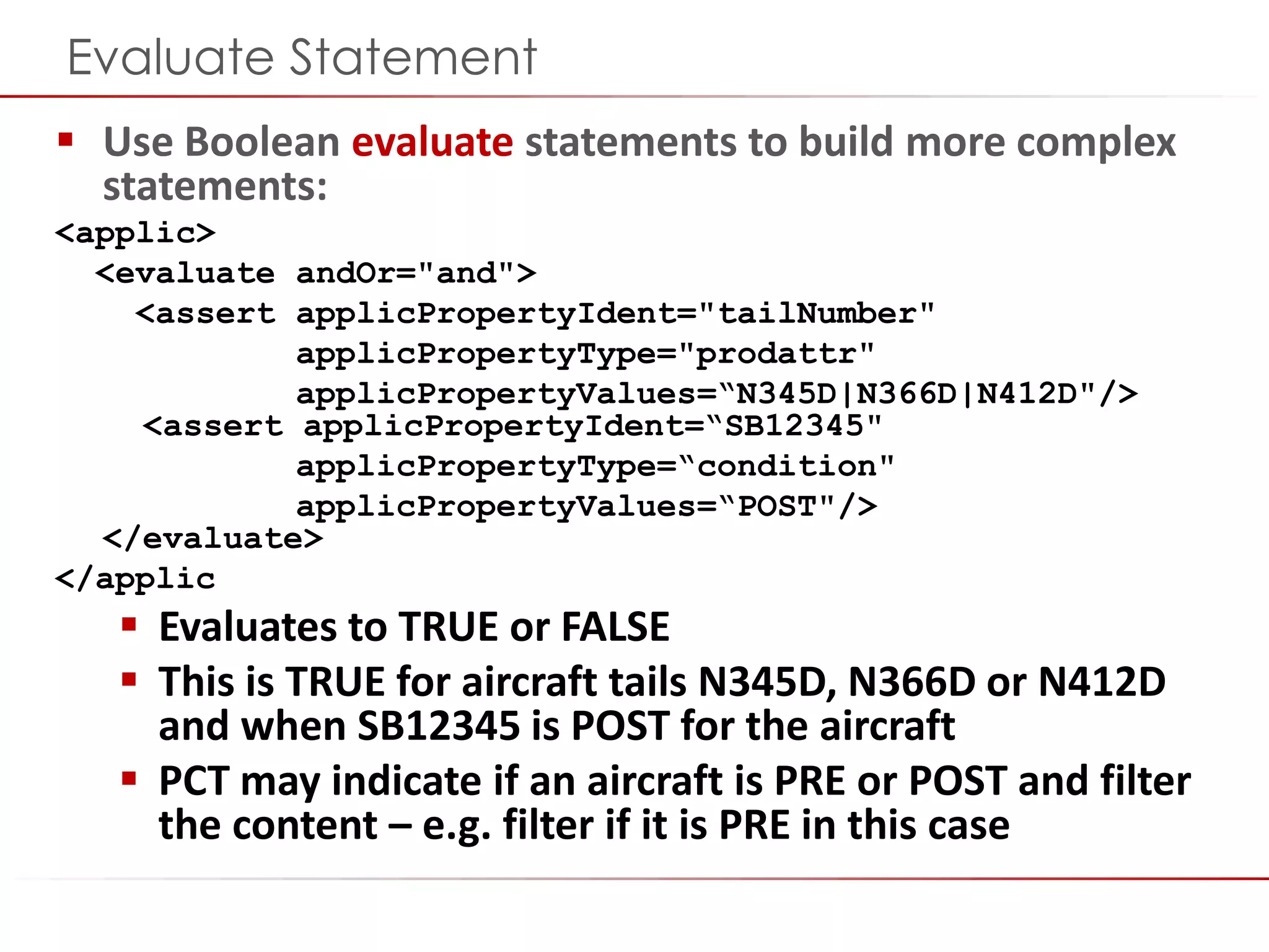 ©2014 Flatirons Solutions, Inc. All rights reserved.
Evaluate Statement
 Use Boolean evaluate statements to build more complex
statements:
<applic>
<evaluate andOr="and">
<assert applicPropertyIdent="tailNumber"
applicPropertyType="prodattr"
applicPropertyValues=“N345D|N366D|N412D"/>
<assert applicPropertyIdent=“SB12345"
applicPropertyType=“condition"
applicPropertyValues=“POST"/>
</evaluate>
</applic
 Evaluates to TRUE or FALSE
 This is TRUE for aircraft tails N345D, N366D or N412D
and when SB12345 is POST for the aircraft
 PCT may indicate if an aircraft is PRE or POST and filter
the content – e.g. filter if it is PRE in this case
 