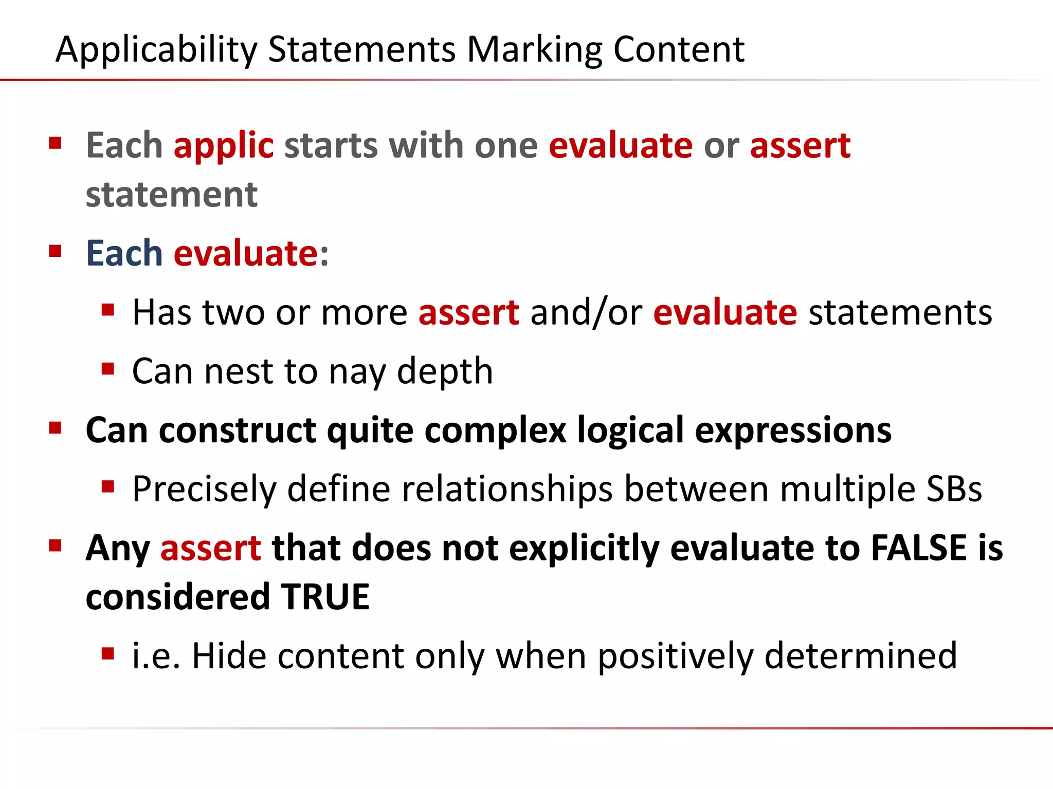 ©2014 Flatirons Solutions, Inc. All rights reserved.
Applicability Statements Marking Content
 Each applic starts with one evaluate or assert
statement
 Each evaluate:
 Has two or more assert and/or evaluate statements
 Can nest to nay depth
 Can construct quite complex logical expressions
 Precisely define relationships between multiple SBs
 Any assert that does not explicitly evaluate to FALSE is
considered TRUE
 i.e. Hide content only when positively determined
 