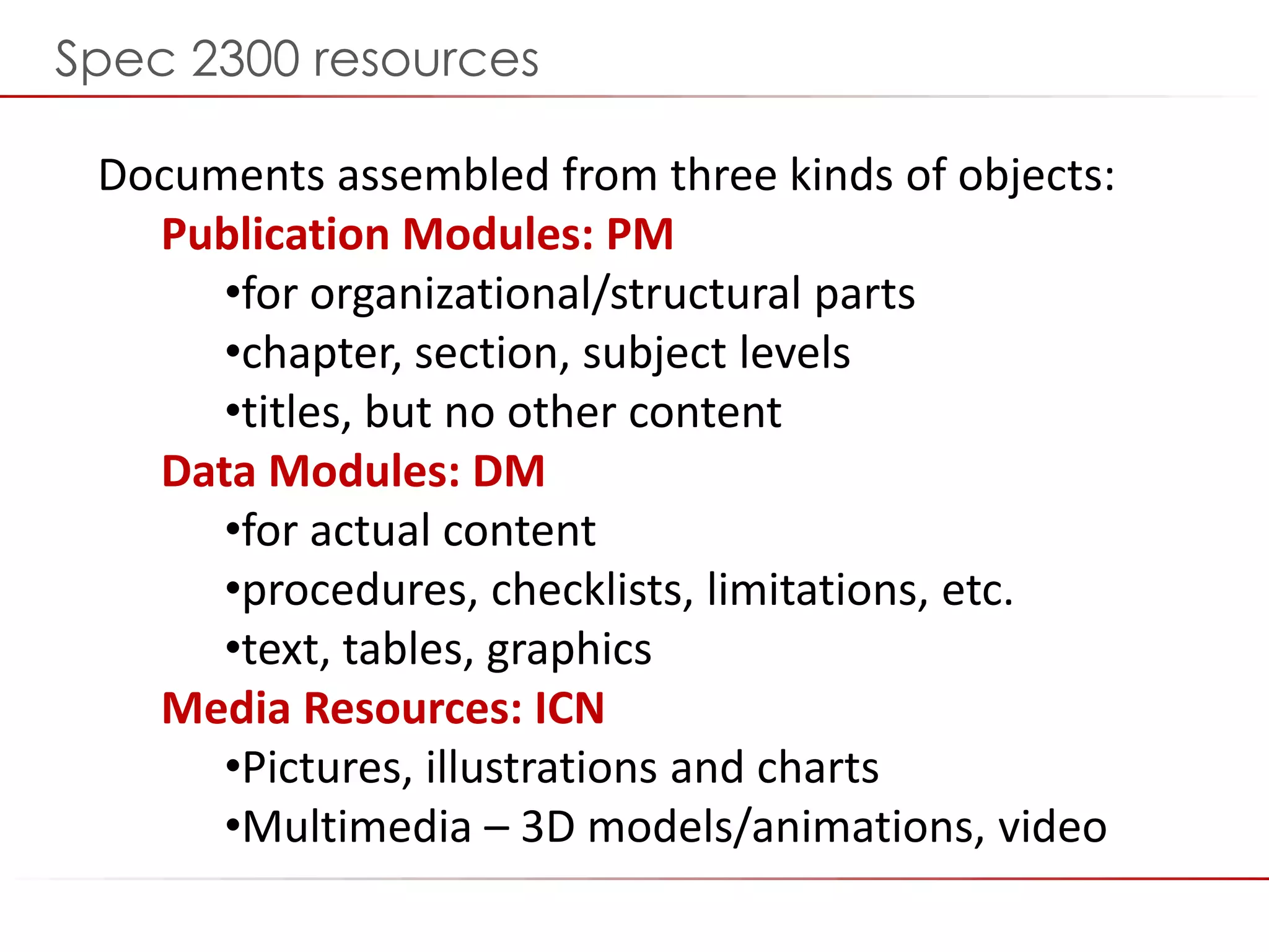 ©2014 Flatirons Solutions, Inc. All rights reserved.
Documents assembled from three kinds of objects:
Publication Modules: PM
•for organizational/structural parts
•chapter, section, subject levels
•titles, but no other content
Data Modules: DM
•for actual content
•procedures, checklists, limitations, etc.
•text, tables, graphics
Media Resources: ICN
•Pictures, illustrations and charts
•Multimedia – 3D models/animations, video
Spec 2300 resources
 