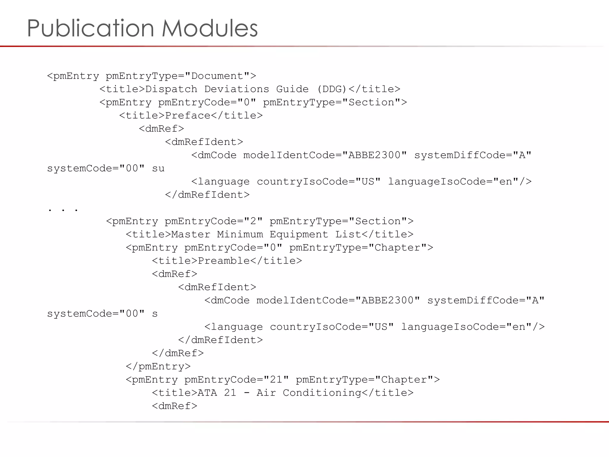 ©2014 Flatirons Solutions, Inc. All rights reserved.
<pmEntry pmEntryType="Document">
<title>Dispatch Deviations Guide (DDG)</title>
<pmEntry pmEntryCode="0" pmEntryType="Section">
<title>Preface</title>
<dmRef>
<dmRefIdent>
<dmCode modelIdentCode="ABBE2300" systemDiffCode="A"
systemCode="00" su
<language countryIsoCode="US" languageIsoCode="en"/>
</dmRefIdent>
. . .
<pmEntry pmEntryCode="2" pmEntryType="Section">
<title>Master Minimum Equipment List</title>
<pmEntry pmEntryCode="0" pmEntryType="Chapter">
<title>Preamble</title>
<dmRef>
<dmRefIdent>
<dmCode modelIdentCode="ABBE2300" systemDiffCode="A"
systemCode="00" s
<language countryIsoCode="US" languageIsoCode="en"/>
</dmRefIdent>
</dmRef>
</pmEntry>
<pmEntry pmEntryCode="21" pmEntryType="Chapter">
<title>ATA 21 - Air Conditioning</title>
<dmRef>
Publication Modules
 