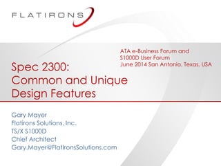 ©2014 Flatirons Solutions, Inc. All rights reserved.
Spec 2300:
Common and Unique
Design Features
Gary Mayer
Flatirons Solutions, Inc.
TS/X S1000D
Chief Architect
Gary.Mayer@FlatIronsSolutions.com
ATA e-Business Forum and
S1000D User Forum
June 2014 San Antonio, Texas, USA
 