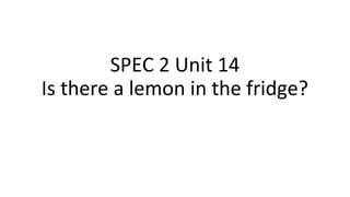 SPEC 2 Unit 14
Is there a lemon in the fridge?
 