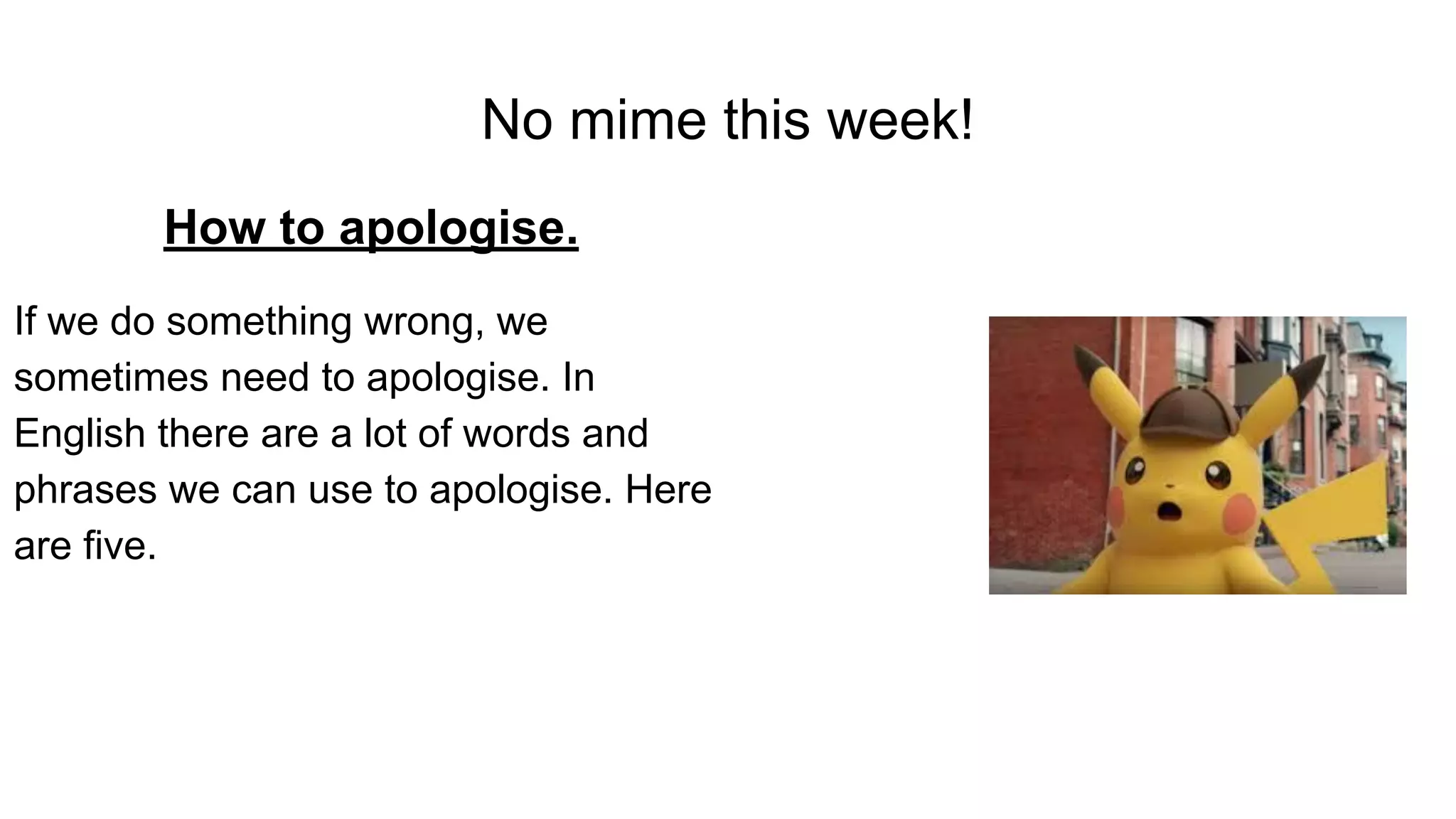 No mime this week!
How to apologise.
If we do something wrong, we
sometimes need to apologise. In
English there are a lot of words and
phrases we can use to apologise. Here
are five.