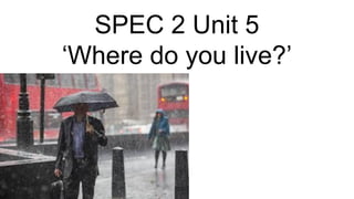 SPEC 2 Unit 5
‘Where do you live?’
 