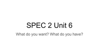 SPEC 2 Unit 6
What do you want? What do you have?
 