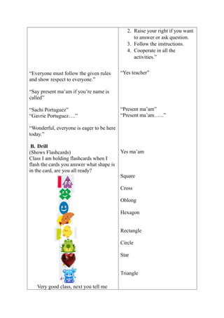 “Everyone must follow the given rules
and show respect to everyone.”
“Say present ma’am if you’re name is
called”
“Sachi Portuguez”
“Gavrie Portuguez….”
“Wonderful, everyone is eager to be here
today.”
B. Drill
(Shows Flashcards)
Class I am holding flashcards when I
flash the cards you answer what shape is
in the card, are you all ready?
Very good class, next you tell me
2. Raise your right if you want
to answer or ask question.
3. Follow the instructions.
4. Cooperate in all the
activities.”
“Yes teacher”
“Present ma’am”
“Present ma’am…...”
Yes ma’am
Square
Cross
Oblong
Hexagon
Rectangle
Circle
Star
Triangle
 