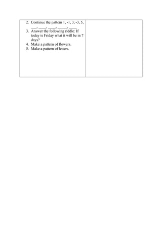 2. Continue the pattern 1, -1, 3, -3, 5,
___, ____, ____, _____, ____
3. Answer the following riddle: If
today is Friday what it will be in 7
days?
4. Make a pattern of flowers.
5. Make a pattern of letters.
 