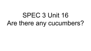 SPEC 3 Unit 16
Are there any cucumbers?
 