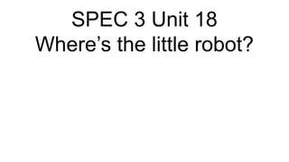 SPEC 3 Unit 18
Where’s the little robot?
 