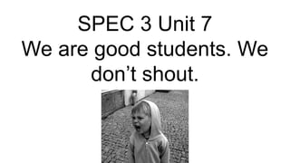 SPEC 3 Unit 7
We are good students. We
don’t shout.
 