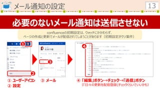 メール通知の設定 13
必要のないメール通知は送信させない
confluenceの初期設定は、ウォッチにかかわらず、
ページの作成と更新でメールが配信されてしまうことがあります（初期設定がクソ案件）
１
２
３
４
① ユーザーアイコン
② 設定
③ メール ④ 「編集」ボタン→チェック→「送信」ボタン
（「日々の更新を配信登録」チェックくらいでいいかも）
 