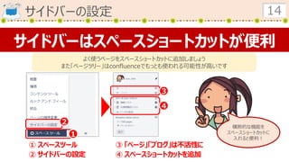 サイドバーの設定 14
サイドバーはスペースショートカットが便利
よく使うページをスペースショートカットに追加しましょう
また「ページツリー」はconfluenceでもっとも使われる可能性が高いです
１
２
３
４
① スペースツール
② サイドバーの設定
③ 「ページ」「ブログ」は不活性に
④ スペースショートカットを追加
横断的な機能を
スペースショートカットに
入れると便利！
 