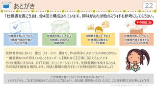 あとがき 22
仕様書を書こう・その１
仕様書作成の分業と
リストの作成
仕様書を書こう・その２
仕様書に記載する
機能内容
仕様書を書こう・その３
仕様書に記載する
データと画面
仕様書を書こう・その４
仕様書作成で楽をする
confluenceの活用
▼今回はコレ
「仕様書を書こう」は、全4回で構成されています。興味があれば他のスライドも参考にしてください。
仕様書作成において、書式・フォーマット、書き方、作成順序に決まったものはありません
一番重要なのは「考えていることをメンバーに【漏れなく】【正確に】伝える」ことです
それを確実にするのは、まず「対話・コミュニケーション」です。仕様書類を作成することは、
その対話を補強＆補完します。対話と書類の両方をもって仕様の説明に臨みましょう
「仕様書を書こう」スライドを作成するにあたって、
いらすとやさん、これまで参加させていただいたプロジェクト、会社様、意見をいただいた方に、この場を借りてお礼申し上げます
（いらすとやさん以外のイラストについてはキニスンナ…）
 
