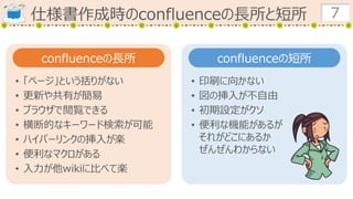 仕様書作成時のconfluenceの長所と短所 7
confluenceの長所 confluenceの短所
• 「ページ」という括りがない
• 更新や共有が簡易
• ブラウザで閲覧できる
• 横断的なキーワード検索が可能
• ハイパーリンクの挿入が楽
• 便利なマクロがある
• 入力が他wikiに比べて楽
• 印刷に向かない
• 図の挿入が不自由
• 初期設定がクソ
• 便利な機能があるが
それがどこにあるか
ぜんぜんわからない
 