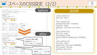スペースのCSS設定（2/2） 9
設定例
.wiki-content h1{
font-size: 24px;
}
.wiki-content h2{
background-color: #eeeeee;
font-size: 20px;
padding: .1em.2em.1em.2em;
}
.wiki-content h3{
font-size: 16px;
font-weight: bold;
border-bottom: dotted 2px #999999;
}
.wiki-content h4{
font-size: 18px;
border-left: 7px solid #888888;
font-weight: normal;
padding: 0em.3em;
}
before
after
 