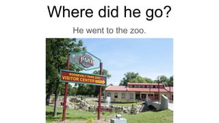 Where did he go?
He went to the zoo.
 